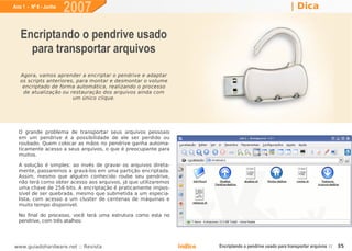 Ano 1 - Nº 6 - Junho
                       2007                                                                                   | Dica


   Encriptando o pendrive usado
     para transportar arquivos
   Agora, vamos aprender a encriptar o pendrive e adaptar
   os scripts anteriores, para montar e desmontar o volume
    encriptado de forma automática, realizando o processo
    de atualização ou restauração dos arquivos ainda com
                        um único clique.




  O grande problema de transportar seus arquivos pessoais
  em um pendrive é a possibilidade de ele ser perdido ou
  roubado. Quem colocar as mãos no pendrive ganha automa-
  ticamente acesso a seus arquivos, o que é preocupante para
  muitos.

  A solução é simples: ao invés de gravar os arquivos direta-
  mente, passaremos a gravá-los em uma partição encriptada.
  Assim, mesmo que alguém conhecido roube seu pendrive,
  não terá como obter acesso aos arquivos, já que utilizaremos
  uma chave de 256 bits. A encriptação é praticamente impos-
  sível de ser quebrada, mesmo que submetida a um especia-
  lista, com acesso a um cluster de centenas de máquinas e
  muito tempo disponível.

  No final do processo, você terá uma estrutura como esta no
  pendrive, com três atalhos:




www.guiadohardware.net :: Revista                                Índice   Encriptando o pendrive usado para transportar arquivos ::   35
 