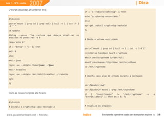 Ano 1 - Nº 6 - Junho
                       2007                                                                                                | Dica
  O script atualizar.sh anterior era:
                                                                         if [ -e "/sbin/cryptsetup" ]; then

                                                                         echo "cryptsetup encontrado."
  #!/bin/sh
                                                                         else
  pasta=`mount | grep sd | grep ext3 | tail -n 1 | cut -f 3
  -d " "`                                                                apt-get install cryptsetup hashalot

  cd $pasta                                                              fi

  dialog --yesno "Tem certeza           que   deseja   atualizar   os
  arquivos no pendrive?" 0 0
                                                                         # Monta o volume encriptado
  resp=`echo $?`

  if [ "$resp" = "1" ]; then
                                                                         part="`mount | grep sd | tail -n 1 | cut -c 1-8`2"
  exit 0
                                                                         cryptsetup luksOpen $part crypthome
  else
                                                                         mkdir /mnt/crypthome &>/dev/null
  mkdir joao
                                                                         mount /dev/mapper/crypthome /mnt/crypthome
  rsync -av --delete /home/joao/ ./joao
                                                                         cd /mnt/crypthome
  mkdir trabalho

  rsync -av --delete /mnt/hdb2/trabalho/ ./trabalho
                                                                         # Aborta caso algo dê errado durante a montagem:
  sync

  fi
                                                                         verificador=`pwd`

                                                                         verificador2=`mount | grep /mnt/crypthome`
  Com as novas funções ele ficará:
                                                                         if   [   "$verificador"   !=    "/mnt/crypthome"             -o     -z
                                                                         "$verificador2" ]; then exit 0; fi

  #!/bin/sh

  # Instala o cryptsetup caso necessário                                 # Atualiza os arquivos



www.guiadohardware.net :: Revista                                       Índice         Encriptando o pendrive usado para transportar arquivos ::   38
 