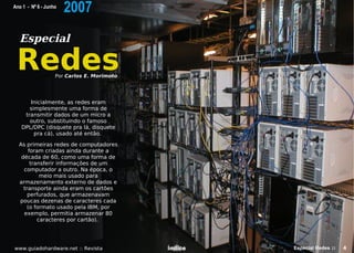 Ano 1 - Nº 6 - Junho
                       2007
  Especial

 Redes             Por Carlos E. Morimoto




      Inicialmente, as redes eram
      simplesmente uma forma de
    transmitir dados de um micro a
      outro, substituindo o famoso
   DPL/DPC (disquete pra lá, disquete
        pra cá), usado até então.

  As primeiras redes de computadores
      foram criadas ainda durante a
   década de 60, como uma forma de
       transferir informações de um
    computador a outro. Na época, o
           meio mais usado para
  armazenamento externo de dados e
    transporte ainda eram os cartões
      perfurados, que armazenavam
  poucas dezenas de caracteres cada
      (o formato usado pela IBM, por
    exemplo, permitia armazenar 80
          caracteres por cartão).




www.guiadohardware.net :: Revista           Índice   Especial Redes ::   4
 
