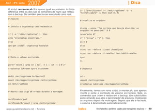 Ano 1 - Nº 6 - Junho
                       2007                                                                                            | Dica
  O script restaurar.sh fica quase igual ao primeiro. A única
                                                                  if [ "$verificador" != "/mnt/crypthome" -o -z
  diferença entre os dois são os comandos do rsync que restau-    "$verificador2" ]; then exit 0; fi
  ram o backup. Ele também precisa ser executado como root:

  #!/bin/sh
                                                                  # Atualiza os arquivos


  # Instala o cryptsetup caso necessário
                                                                  dialog --yesno "Tem certeza que deseja atualizar os
                                                                  arquivos no pendrive?" 0 0
  if [ -e "/sbin/cryptsetup" ]; then                              resp=`echo $?`
  echo "cryptsetup encontrado."                                   if [ "$resp" = "1" ]; then
  else                                                            exit 0
  apt-get install cryptsetup hashalot                             else
  fi                                                              rsync -av --delete ./joao/ /home/joao
                                                                  rsync -av --delete ./trabalho/ /mnt/hdb2/trabalho
  # Monta o volume encriptado                                     sync
                                                                  fi
  part="`mount | grep sd | tail -n 1 | cut -c 1-8`2"
  cryptsetup luksOpen $part crypthome                             # Desmonta


  mkdir /mnt/crypthome &>/dev/null                                cd ~
  mount /dev/mapper/crypthome /mnt/crypthome                      umount /mnt/crypthome
  cd /mnt/crypthome                                               cryptsetup luksClose /dev/mapper/crypthome


  # Aborta caso algo dê errado durante a montagem:
                                                                  Finalmente, temos um novo script, o montar.sh, que apenas
                                                                  monta e exibe o conteúdo do volume encriptado. Nele, os
                                                                  comandos que criam e restauram o backup, são substituídos
                                                                  pelo comando que abre o gerenciador de arquivos, mostrando
  verificador=`pwd`
                                                                  os arquivos depois da montagem. Depois que ele é fechado,
  verificador2=`mount | grep /mnt/crypthome`                      o volume é desmontado automaticamente:

www.guiadohardware.net :: Revista                                Índice            Encriptando o pendrive usado para transportar arquivos ::   40
 