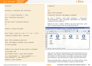 Ano 1 - Nº 6 - Junho
                       2007                                                                               | Dica
  #!/bin/sh                                             # Desmonta


  # Instala o cryptsetup caso necessário                cd ~
                                                        umount /mnt/crypthome
  if [ -e "/sbin/cryptsetup" ]; then                    cryptsetup luksClose /dev/mapper/crypthome
  echo "cryptsetup encontrado."
                                                        Ao usar o Gnome, você pode substituir o "konqueror
  else                                                  /mnt/crypthome" pelo comando equivalente do Nautilus:
                                                        "nautilus /mnt/crypthome".
  apt-get install cryptsetup hashalot
  fi                                                    Depois de criar o atalho, idêntico aos dois anteriores, você
                                                        tem o conjunto que vimos no screenshot inicial:

  # Monta o volume encriptado


  part="`mount | grep sd | tail -n 1 | cut -c 1-8`2"
  cryptsetup luksOpen $part crypthome


  mkdir /mnt/crypthome &>/dev/null
  mount /dev/mapper/crypthome /mnt/crypthome
  cd /mnt/crypthome


  # Aborta caso algo dê errado durante a montagem:
  verificador=`pwd`
                                                        Veja que os arquivos não aparecem mais na partição com os
  verificador2=`mount | grep /mnt/crypthome`
                                                        atalhos, pois agora estão escondidos dentro da partição
  if [ "$verificador" != "/mnt/crypthome" -o -z         encriptada. Só mesmo você, que sabe a passphrase, conse-
  "$verificador2" ]; then exit 0; fi                    gue acessá-la, seja utilizando os scripts, seja manualmente.
  konqueror /mnt/crypthome
                                                        Nesta segunda parte, apenas incluí os scripts prontos, sem
                                                        me preocupar muito em explicar o que faz cada função.

www.guiadohardware.net :: Revista                      Índice         Encriptando o pendrive usado para transportar arquivos ::   41
 