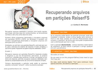 Ano 1 - Nº 6 - Junho
                       2007                                                                                        | Dica



                                                                 Recuperando arquivos
                                                                 em partições ReiserFS
                                                                                                    por Carlos E. Morimoto




  Recuperar arquivos deletados é sempre uma tarefa ingrata,
                                                                          # umount /mnt/hda6
  que exige uma boa dose de conhecimentos, as ferramentas
  corretas e até uma certa dose de sorte.
                                                                        Se os arquivos estão dentro da partição principal, onde está
  Existem vários programas destinados a recuperar arquivos              instalado o sistema, então a única opção será reiniciar o
  em partições FAT32 e NTFS, do Windows e também um                     micro e dar boot usando um live-CD. Praticamente todos
  número considerável destinados a recuperar arquivos em                incluem o reiserfsck, de forma que você pode simplesmente
  partições EXT2 ou EXT3.                                               usar a distribuição que tiver a mão.

  Entretanto, se você tem uma partição ReiserFS, você está sem sor-     Com a partição desmontada, comece fazendo o teste básico
  te, pois a estrutura do sistema de arquivos é muito complexa, o       do reiserfsck, só para checar a partição e corrigir qualquer
  que torna quase impossível recuperar arquivos deletados. Certo?       erro em sua estrutura:

  Errado! :)                                                              # reiserfsck --check /dev/hda1

  Recuperar arquivos em partições ReiserFS é bastante simples           Ele exibe um aviso:
  e dispensa o uso de ferramentas adicionais. O próprio
  reiserfsck, utilizado para verificar e corrigir corrupções no sis-    Do you want to run this program?[N/Yes] (note need to type
  tema de arquivos, permite recuperar arquivos deletados (aci-          Yes if you do):
  dental ou propositadamente) de uma forma bastante simples.
                                                                        Ou seja, você precisa digitar "Yes" para continuar. Caso
  Comece desmontando a partição onde estão os arquivos,                 apenas dê Enter, ele aborta a operação.
  usando o comando "umount", como no próximo exemplo:

www.guiadohardware.net :: Revista                                      Índice          Recuperando arquivos em partições ReiserFS :: 42
 