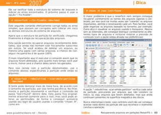 Ano 1 - Nº 6 - Junho
                       2007                                                                                     | Dica
  Ele vai verificar toda a estrutura do sistema de arquivos e
                                                                   # chown -R joao lost+found
  indicar os erros encontrados. O próximo passo é usar a
  opção "--fix-fixable":
                                                                 O maior problema é que o reiserfsck nem sempre consegue
                                                                 recuperar corretamente os nomes dos arquivos (apenas o con-
     # reiserfsck --fix-fixable /dev/hda1
                                                                 teúdo), por isso você vai muitas vezes sair "catando" os arquivos
                                                                 importantes, abrindo e renomeando cada um. Para facilitar, você
  Este segundo comando efetivamente corrige todos os erros       pode organizar os arquivos baseado no tamanho, por exemplo.
  simples, que possam ser corrigidos sem colocar em risco        Outra dica é visualizar os arquivos usando o Konqueror. Mesmo
  as demais estruturas do sistema de arquivos.                   sem as extensões, ele consegue distinguir corretamente os dife-
                                                                 rentes tipos de arquivos e inclusive mostrar a previsão de
  Agora que a estrutura da partição foi verificada, chegamos
                                                                 conteúdo (com a opção esteja ativada nas preferências):
  finalmente à etapa da recuperação dos arquivos.

  Esta opção permite recuperar arquivos recentemente dele-
  tados, que ainda não tenham sido fisicamente subscritos
  por outros. Se você acabou de deletar um arquivo, ou
  mesmo uma pasta com vários arquivos, a chance de con-
  seguir recuperá-los é de quase 100%.

  O mais importante aqui é executar o comando assim que os
  arquivos foram deletados, pois quanto mais tempo você usar
  o micro, menor será a chance deles serem recuperados.

  Para isso (ainda com a partição desmontada), use o
  comando abaixo, especificando a partição onde estão os
  arquivos:

     # reiserfsck --rebuild-tree --scan-whole-partition
     /dev/hda6

  O teste pode demorar mais de meia hora, de acordo com
  o tamanho da partição, por isso tenha paciência. No final,     A opção "--rebuild-tree –scan-whole-partition" verifica cada setor
  monte a partição novamente e verifique o conteúdo da           da partição, procurando por arquivos que não constem no
  pasta "lost+found" dentro dela. Esta pasta fica original-      índice, ou seja, arquivos que foram deletados, mas que ainda
  mente acessível somente para o root, mas você pode al-         continuam presentes na superfície magnética dos discos.
  terar as permissões, de forma a conseguir acessá-la
  usando seu login de usuário usando o comando "chown -R",       Nunca interrompa o teste, caso contrário você não vai conseguir
  como em:                                                       acessar nada dentro da partição até que recomece e realmente
                                                                 conclua a operação.

www.guiadohardware.net :: Revista                               Índice           Recuperando arquivos em partições ReiserFS :: 43
 