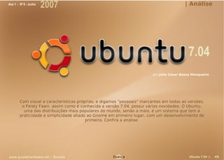 Ano 1 - Nº 6 - Junho
                       2007                                                              | Análise




                                                                                           7.04
                                                                        por Júlio César Bessa Monqueiro




        Com visual e características próprias, e digamos "pessoais" marcantes em todas as versões,
         o Feisty Fawn, assim como é conhecida a versão 7.04, possui várias novidades. O Ubuntu,
          uma das distribuições mais populares do mundo, senão a mais, é um sistema que tem a
        praticidade e simplicidade aliado ao Gnome em primeiro lugar, com um desenvolvimento de
                                         primeira. Confira a análise.




www.guiadohardware.net :: Revista                    Índice                                 Ubuntu 7.04 ::   45
 