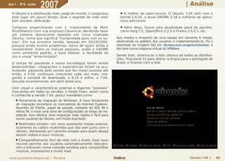 Ano 1 - Nº 6 - Junho
                       2007                                                                                           | Análise
  O Ubuntu é a distribuição mais usada do mundo, e conquistou          ●  O melhor do open-source: O Ubuntu 7.04 vem com o
  esse lugar em pouco tempo. Qual o segredo de tudo isso?              kernel 2.6.20, o atual GNOME 2.18 e milhares de aplica-
  Sem dúvidas, dedicação.                                              tivos adicionais.

  Começou engatinhando com o investimento de Mark                      ● Além disso, houve uma atualização geral de pacotes,
  Shuttleworth com sua empresa Canonical, decidindo fazer              como Xorg 7.2, OpenOffice 2.2.0 e Firefox 2.0.0.3, etc.
  um sistema operacional baseado em Linux chamado
  Ubuntu, nome que significa "humanidade para com os ou-             Isso mostra o empenho de uma equipe em somente 6 meses,
  tros". Em sua primeira versão, lançada em 20/10/2004,              observando os pedidos dos usuários e implementando-os. Fiz o
  possuía ainda muitos problemas, típico de quem ainda é             download da imagem ISO em http://www.ubuntu.com/getubuntu/download, e
  inexperiente. Entre as marcas pessoais, estão o GNOME              dei boot numa máquina virtual do VMWare.
  como ambiente padrão, a base Debian, a facilidade de
  uso e visual "amarronzado".                                        Dando boot, observa-se a tela clássica de todas as distribui-
                                                                     ções. Pressionei F2 para alterar a língua para o português do
  O tempo foi passando e novas tecnologias foram sendo               Brasil, e ficamos com a tela:
  desenvolvidas, integrações e experiências foram se acu-
  mulando, passando pela versão que fez maior sucesso até
  então, a 5.04, continuou crescendo cada vez mais, che-
  gando a campeã de downloads, a 6.10 e enfim, a 7.04,
  lançada recentemente, em abril deste ano.

  Com visual e características próprias e digamos "pessoais"
  marcantes em todas as versões, o Feisty Fawn, assim como
  é conhecida a versão 7.04, possui novidades como:
     ● Ferramenta de migração do Windows: A nova ferramenta
     de migração reconhece os marcadores do Internet Explorer,
     favoritos do Firefox, papel de parede, contatos do AOL IM e
     Yahoo IM, e mais uma série de configurações ao longo da ins-
     talação. Isso oferece uma migração mais rápida e fácil para
     novos usuários do Ubuntu, em modo dual-boot.
     ● Multimídia simples: Um novo assistente instala automa-
     ticamente os codecs multimídia que não vem junto com o
     Ubuntu, oferecendo um caminho simples para quem deseja
     assistir vídeos e ouvir músicas.
     ● Compartilhamento fácil de rede com o Avahi: Esse novo
     recurso permite aos usuários automaticamente descobri-
     rem e entrarem numa conexão wireless para compartilhar
     músicas, impressores e muito mais

www.guiadohardware.net :: Revista                                   Índice                                               Ubuntu 7.04 ::      46
 