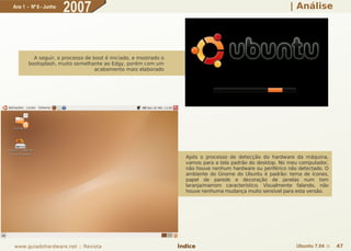 Ano 1 - Nº 6 - Junho
                       2007                                                                                | Análise




         A seguir, o processo de boot é iniciado, e mostrado o
       bootsplash, muito semelhante ao Edgy, porém com um
                                  acabamento mais elaborado




                                                                   Após o processo de detecção do hardware da máquina,
                                                                   vamos para a tela padrão do desktop. No meu computador,
                                                                   não houve nenhum hardware ou periférico não detectado. O
                                                                   ambiente do Gnome do Ubuntu é padrão: tema de ícones,
                                                                   papel de parede e decoração de janelas num tom
                                                                   laranja/marrom característico. Visualmente falando, não
                                                                   houve nenhuma mudança muito sensível para esta versão.




www.guiadohardware.net :: Revista                                Índice                                       Ubuntu 7.04 ::   47
 