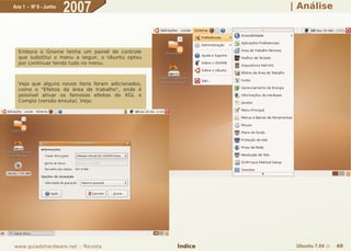 Ano 1 - Nº 6 - Junho
                       2007                                 | Análise




  Embora o Gnome tenha um painel de controle
  que substitui o menu a seguir, o Ubuntu optou
  por continuar tendo tudo no menu.



  Veja que alguns novos itens foram adicionados,
  como o "Efeitos da área de trabalho", onde é
  possível ativar os famosos efeitos do XGL e
  Compiz (versão enxuta). Veja:




www.guiadohardware.net :: Revista                  Índice    Ubuntu 7.04 ::   48
 