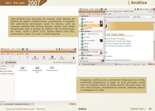 Ano 1 - Nº 6 - Junho
                       2007                                                                             | Análise



     Vale lembrar que, segundo um usuário, esse sistema de
     efeitos dá alguns probleminhas, usualmente. A questão
     dos aplicativos permanece igual no Ubuntu, com as
     mesmas seleções das últimas versões, porém, com várias
     atualizações que a equipe do Debian não se preocupou
     em fazer, como o Gaim 2.0.0. Segue abaixo uma tela,
     mostrando o Gaim 2.0 com o Firefox abertos




                                                               O Nautilus continua com a excelente integração com o HAL,
                                                               mostrando dispositivos e todas as suas principais ações
                                                               com um simples clique do botão direito. Ele está cada vez
                                                               com mais funções, pessoalmente falando, faltando apenas
                                                               a navegação em abas.




www.guiadohardware.net :: Revista                             Índice                                       Ubuntu 7.04 ::   49
 