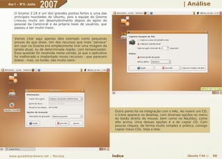 Ano 1 - Nº 6 - Junho
                       2007                                                                                    | Análise
    O Gnome 2.18 é um dos grandes pontos fortes e uma das
    principais novidades do Ubuntu, pois a equipe do Gnome
    cresceu muito em desenvolvimento depois do apoio do
    pessoal da Canonical e da própria base de usuários, que
    passou a ser muito maior.


    Vamos citar aqui apenas dois exemplo como pequenas
    provas do que disse. Um dos recursos que mais "penava"
    em usar no Gnome era simplesmente tirar uma imagem da
    janela atual, ou de determinada região, com temporizador.
    Essa questão foi resolvida nesta versão, já que o aplicativo
    foi melhorado e implantado novos recursos - que parecem
    bobos - mas, no fundo, são muito úteis:




                                                                    Outro ponto foi na integração com o HAL. Ao inserir um CD,
                                                                    o ícone aparece no desktop, com diversas opções no menu
                                                                    do botão direito do mouse, bem como no Nautilus, como
                                                                    dito acima. Uma dessas opções é a de copiar CD. Com
                                                                    poucos cliques, de forma muito simples e prática, consigo
                                                                    copiar meus CDs. Veja a tela:




www.guiadohardware.net :: Revista                                  Índice                                        Ubuntu 7.04 ::   50
 