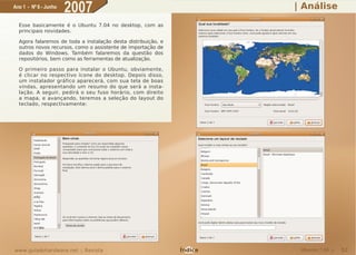 Ano 1 - Nº 6 - Junho
                       2007                                             | Análise
  Esse basicamente é o Ubuntu 7.04 no desktop, com as
  principais novidades.

  Agora falaremos de toda a instalação desta distribuição, e
  outros novos recursos, como o assistente de importação de
  dados do Windows. Também falaremos da questão dos
  repositórios, bem como as ferramentas de atualização.

  O primeiro passo para instalar o Ubuntu, obviamente,
  é clicar no respectivo ícone do desktop. Depois disso,
  um instalador gráfico aparecerá, com sua tela de boas
  vindas, apresentando um resumo do que será a insta-
  lação. A seguir, pedirá o seu fuso horário, com direito
  a mapa, e avançando, teremos a seleção do layout do
  teclado, respectivamente:




www.guiadohardware.net :: Revista                              Índice    Ubuntu 7.04 ::   52
 