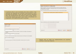 Ano 1 - Nº 6 - Junho
                       2007                                                                           | Análise




      A próxima tela é uma novidade para esta versão, a fer-
      ramenta de migração de usuários, documentos e confi-
      gurações do Windows. Como não tinha nenhum Windows
      aqui, ele simplesmente não mostrou nada na lista. Porém,
      é uma boa opção para quem quer maior comodidade em
      migrações, principalmente para iniciantes.




                                                                  Depois vêm as telas de cadastramento de usuários,
                                                                  senhas e nome da máquina:




www.guiadohardware.net :: Revista                                Índice                                  Ubuntu 7.04 ::   54
 