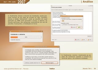 Ano 1 - Nº 6 - Junho
                       2007                                                                         | Análise




       E, finalmente, temos o resumo da instalação, sendo pos-
       sível revisar se fez algo de errado ou não. Também
       temos o botão "Advanced", onde se escolhe em qual
       partição ou MBR será gravado o Grub, e abaixo, se
       deseja participar das pesquisas automáticas de uso de
       pacotes. Avançando, a instalação se inicia:




                                                                          E, finalmente, conclui, mostrando as op-
                                                                          ções de continuar usando o LiveCD ou
                                                                          reiniciar para ir ao sistema instalado.




www.guiadohardware.net :: Revista                                Índice                               Ubuntu 7.04 ::   55
 
