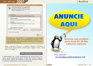 Ano 1 - Nº 6 - Junho
                        2007                                                                | Análise




       Clicando na "estrelinha", o programa oferece todas
       atualizações, tanto as recomendáveis quanto críti-                          Anuncie seu produto
       cas, bastando um clique para efetuar uma atualiza-
       ção geral do sistema
                                                                                   para mais de 30 MIL
                                                                                    Leitores mensais
   Bom, o Ubuntu é isso aí, o sistema simples e eficiente, e
   muito bem desenvolvido, pronto para "pegar e usar', como
   diria um amigo ;-).


                            Júlio César Bessa Monqueiro
                                                                        Para anunciar:
É especialista em Linux, participante de vários fóruns vir-
tuais, atual responsável pelos scripts dos ícones mágicos               revista@guiadohardware.net
do Kurumin, editor de notícias e autor de diversos artigos
e tutoriais publicados no Guia do Hardware.


  www.guiadohardware.net :: Revista                            Índice                         Ubuntu 7.04 ::   57
 