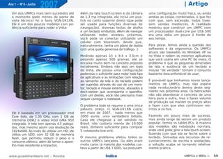 Ano 1 - Nº 6 - Junho
                       2007                                                                                       | Artigo
  Um dos UMPCs mais bem sucedidos até         Além da tela touch-screen e da câmera        uma configuração muito fraca, ou ainda
  o momento (pelo menos do ponto de           de 1.3 mp integrada, ele inclui um joys-     ambas as coisas combinadas, o que fez
  vista técnico) foi o Sony VGN-UX1XN.        tick no canto superior direto (que pode      com que, sem excessão, todos tives-
  Ele é um dos poucos modelos com po-         ser usado para funções diversas de           sem vendas medíocres. A realidade
  tência suficiente para rodar o Vista:       navegação), diversas teclas de atalho        mostrou que construir um UMPC com
                                              e um teclado embutido. Além de navegar       um processador dual-core por US$ 500
                                              utilizando redes wireless próximas,          era uma idéia um pouco à frente de
                                              você pode se conectar utilizando um          seu tempo.
                                              celular com bluetooth, desde que,
                                              naturalmente, tenha um plano de dados        Para piorar, temos ainda a questão dos
                                              com uma quota generosa de tráfego. :)        softwares e da ergonomia. Os UMPCs
                                                                                           atuais são baseados no Windows XP ou
                                              Medindo apenas 15 x 9.5 x 3.5cm e            no Vista e rodam os mesmos aplicativos
                                              pesando apenas 500 gramas, ele se            que você usaria em uma PC de mesa. O
                                              encaixa muito bem no conceito proposto       problema é que as pequenas dimensões
                                              inicialmente. Embora não seja um topo        da tela e ausência de um teclado e
                                              de linha, ele possui uma configuração        mouse "de verdade" tornam o conjunto
                                              poderosa o suficiente para rodar todo tipo   bastante desconfortável de usar.
                                              de aplicativos e as limitações com relação
                                              ao tamanho da tela e do teclado podem        É provável que tenhamos novos lança-
                                              ser supridas através do uso de um moni-      mentos de UMPCs, mas não espere
                                              tor, teclado e mouse externos, ataxados à    nada revolucionário dentro deste seg-
                                              dock-station que acompanha o aparelho.       mento nos próximos anos. Os fabricantes
                                              Com um destes, você não precisaria mais      não vão abandonar o conceito de uma
                                              sequer carregar o notebook.                  hora para a outra, mas o baixo volume
                                                                                           de produção vai manter os preços altos
                                              O problema todo se resume a uma única        e fazer com que eles continuem res-
                                              palavra: preço. O VGN-UX1XN custa,           tritos a nichos.
  Ele é baseado em um processador Intel       em maio de 2007, nada menos que
  Core Solo, de 1.33 GHz, com 1 GB de         2000 euros, uma verdadeira bolada.           Fazendo um pouco mais de sucesso,
  memória DDR2 e vídeo Intel GMA 950          Caso ele chegasse a ser vendido no           mas ainda longe de serem um produto
  integrado. A tela tem apenas 4.5 polega-    Brasil, não custaria menos de 10.000         popular, temos os tablet-PCs. A maioria
  das, mas mesmo assim usa resolução de       reais, dinheiro suficiente para comprar      dos modelos são notebooks normais,
  1024x600. Ao invés de utilizar um HD, ele   5 notebooks low-end.                         onde você pode girar a tela touch-screen,
  utiliza um SDD, com 32 GB de memória                                                     fazendo com que ela se feche sobre o
  flash, que permitiu reduzir o peso e o      O mesmo problema afetou todos os             teclado. Somados aos recursos de re-
  consumo elétrico, além de tornar o apare-   outros UMPCs lançados. Ou eles eram          conhecimento de escrita e anotações,
  lho mais resistente a impactos.             muito caros (a maioria dos modelos cus-      a solução acaba se tornando relativa-
                                              tava a partir de US$ 1.600), ou possuíam     mente prática.

www.guiadohardware.net :: Revista                             Índice                                              UMPCs e MIDs ::      59
 