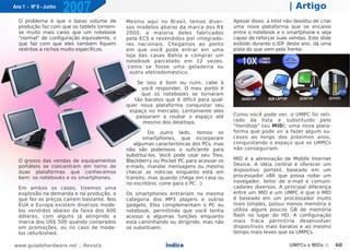 Ano 1 - Nº 6 - Junho
                       2007                                                                                   | Artigo
  O problema é que o baixo volume de        Mesmo aqui no Brasil, temos diver-        Apesar disso, a Intel não desistiu de criar
  produção faz com que os tablets tornem-   sos modelos abaixo da marca dos R$        uma nova plataforma que se encaixe
  se muito mais caros que um notebook       2000, a maioria deles fabricados          entre o notebook e o smartphone e seja
  "normal" de configuração equivalente, o   pela ECS e revendidos por integrado-      capaz de reforçar suas vendas. Este slide
  que faz com que eles também fiquem        res nacionais. Chegamos ao ponto          exibido durante o IDF deste ano, dá uma
  restritos a nichos muito específicos.     em que você pode entrar em uma            pista do que vem pela frente:
                                            loja das casas Bahia e comprar um
                                            notebook parcelado em 12 vezes,
                                             como se fosse uma geladeira ou
                                              outro eletrodoméstico.

                                                Se isso é bom ou ruim, cabe à
                                                  você responder. O meu ponto é
                                                  que os notebooks se tornaram
                                               tão baratos que é difícil para qual-
                                            quer nova plataforma conquistar seu
                                             espaço no mercado. Lentamente eles
                                                passaram a roubar o espaço até        Como você pode ver, o UMPC foi reti-
                                                  mesmo dos desktops.                 rado da lista e substituído pelo
                                                                                      "Handtop" (ou MID), uma nova plata-
                                                      Do outro lado, temos os         forma que pode vir a fazer algum su-
                                                   smartphones, que incorporam        cesso ao longo dos próximos anos,
                                               algumas características dos PCs, mas   conquistando o espaço que os UMPCs
                                            não são poderosos o suficiente para       não conseguiram.
                                            substituí-los. Você pode usar seu Treo,
  O grosso das vendas de equipamentos       Blackberry ou Pocket PC para acessar os   MID é a abreviação de Mobile Internet
  portáteis se concentram em torno de       e-mails, mandar mensagens ou mesmo        Device. A idéia central é oferecer um
  duas plataformas que conhecemos           checar as notícias enquanto está em       dispositivo portátil, baseado em um
  bem: os notebooks e os smartphones.       transito, mas quando chega em casa ou     processador x86 que possa rodar um
                                            no escritório, corre para o PC. :)        navegador, leitor de e-mail e comuni-
  Em ambos os casos, tivemos uma                                                      cadores diversos. A principal diferença
  explosão na demanda e na produção, o      Os smartphones entrariam na mesma         entre um MID e um UMPC é que o MID
  que fez os preços caírem bastante. Nos    categoria dos MP3 players e outros        é baseado em um processador muito
  EUA e Europa existem diversos mode-       gadgets. Eles complementam o PC ou        mais simples, possui menos memória e
  los vendidos abaixo da faixa dos 600      notebook, permitindo que você tenha       utiliza alguns poucos GB de memória
  dólares, com alguns já atingindo a        acesso a algumas funções enquanto         flash no lugar do HD. A configuração
  marca dos US$ 500 quando comprados        está caminhando ou dirigindo, mas não     mais fraca permitiria desenvolver
  em promoções, ou no caso de mode-         os substituem.                            dispositivos mais baratos e ao mesmo
  los refurbished.                                                                    tempo mais leves que os UMPCs.

www.guiadohardware.net :: Revista                          Índice                                             UMPCs e MIDs ::       60
 