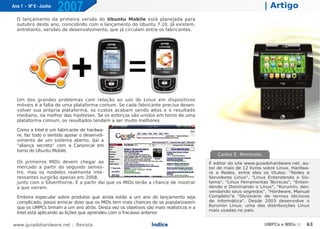 Ano 1 - Nº 6 - Junho
                       2007                                                                                       | Artigo
  O lançamento da primeira versão do Ubuntu Mobile está planejada para
  outubro deste ano, coincidindo com o lançamento do Ubuntu 7.10. Já existem,
  entretanto, versões de desenvolvimento, que já circulam entre os fabricantes.




  Um dos grandes problemas com relação ao uso do Linux em dispositivos
  móveis é a falta de uma plataforma comum. Se cada fabricante precisa desen-
  volver sua própria plataforma, os custos acabam sendo altos e o resultado
  mediano, na melhor das hipóteses. Se os esforços são unidos em torno de uma
  plataforma comum, os resultados tendem a ser muito melhores.

  Como a Intel é um fabricante de hardwa-
  re, faz todo o sentido apoiar o desenvol-
  vimento de um sistema aberto, daí a
  "aliança secreta" com a Canonical em
  torno do Ubuntu Mobile.
                                                                                            Carlos E. Morimoto.
  Os primeiros MIDs devem chegar ao                                                     É editor do site www.guiadohardware.net, au-
  mercado a partir do segundo semes-                                                    tor de mais de 12 livros sobre Linux, Hardwa-
  tre, mas os modelos realmente inte-                                                   re e Redes, entre eles os títulos: "Redes e
  ressantes surgirão apenas em 2008,                                                    Servidores Linux", "Linux Entendendo o Sis-
  junto com o Silverthorne. É a partir daí que os MIDs terão a chance de mostrar        tema", "Linux Ferramentas T  écnicas", "Enten-
  a que vieram.                                                                         dendo e Dominando o Linux", "Kurumin, des-
                                                                                        vendando seus segredos", "Hardware, Manual
  Embora especular sobre produtos que ainda estão a um ano do lançamento seja           Completo"e "Dicionário de termos técnicos
  complicado, posso arriscar dizer que os MIDs tem mais chances de se popularizarem     de informática". Desde 2003 desenvolve o
                                                                                        Kurumin Linux, uma das distribuições Linux
  que os UMPCs tinham a um ano atrás. Desta vez os objetivos são mais realísticos e a
                                                                                        mais usadas no país.
  Intel está aplicando as lições que aprendeu com o fracasso anterior.

www.guiadohardware.net :: Revista                               Índice                                            UMPCs e MIDs ::   63
 