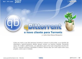 Ano 1 - Nº 6 - Junho
                        2007                                                                            | Artigo




                                      o novo cliente para Torrents
                                                                 por Júlio César Bessa Monqueiro




                       Cada vez mais o uso dos famosos torrents é comum e procurado, e os clientes de
                       download e gerenciamento destes devem evoluir na mesma medida. Pensando
                       nisso, foi criado o qbitTorrent, um aplicativo para Linux (por enquanto) escrito em
                       Qt 4,2, visando a leveza, facilidade e beleza. Vamos aqui ver mais sobre este novo
                       projeto, como usar e instalar.




www.guiadohardware.net :: Revista                            Índice                                          qBitTorrent ::   64
 