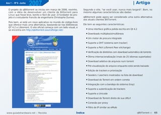 Ano 1 - Nº 6 - Junho
                       2007                                                                                             | Artigo
  O projeto do qBittorrent se iniciou em março de 2006, novinho,     Segundo o site, "se você usar, nunca mais largará". Bom, no
  com a idéia de desenvolver um cliente de Bittorrent para           mesmo algumas características são dadas:
  Linux que fosse leve, bonito e fácil de usar. O fundador do pro-
  jeto é o estudante francês de engenharia Christophe Dumez.         qBittorrent pode agora ser considerado uma outra alternativa
                                                                     aos atuais clientes BitTorrent.
  Pois bem, aí está um novo aplicativo no mundo do código-livre
  que oferece mais uma alternativa, baseando-se nas bibliotecas      Ele tem as seguintes características:
  QT 4.2 e Libtorrent. O site oficial começa com um belo visual, e
  se encontra em http://qbittorrent.sourceforge.net/:
                                                                         ●   Uma interface gráfica polida escrita em Qt 4.2
                                                                         ●   Downloads múltiplos/simultâneos
                                                                         ●   Um motor de procura integrado
                                                                         ●   Suporte a DHT (sistema sem tracker)
                                                                         ●   Suporte a PeX (uTorrent Peer eXchange)
                                                                         ●   Verificação de diretórios com download automático de torrents
                                                                         ●   Ótima internacionalização (mais de 25 idiomas suportados)
                                                                         ●   Download seletivo de arquivos num torrent
                                                                         ●   Pré-visualização do arquivo enquanto está sendo baixado
                                                                         ●   Edição de trackers e priorização
                                                                         ●   Seeders / Leechers mostrados na lista de download
                                                                         ●   Download do Torrent em ordem correta
                                                                         ●   Integração com a bandeja do sistema (tray)
                                                                         ●   Suporte a autenticação de trackers
                                                                         ●   Suporte a Unicode
                                                                         ●   Download do Torrent direto de sua URLrl
                                                                         ●   Conexão por proxy
                                                                         ●   Filtro de IP similar ao eMule

www.guiadohardware.net :: Revista                               Índice                                                        qBitTorrent ::   65
 