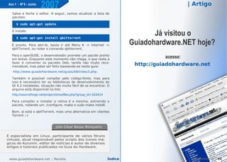 Ano 1 - Nº 6 - Junho
                        2007                                                                 | Artigo
   Salve e feche o editor. A seguir, vamos atualizar a lista de
   pacotes:

      $ sudo apt-get update

   E instale:

      $ sudo apt-get install qbittorrent
                                                                                  Já visitou o
   E pronto. Para abri-lo, basta ir até Menu K -> Internet ->              Guiadohardware.NET hoje?
   qbitTorrent, ou rodar o comando qbittorrent.

   Para o openSUSE, o desenvolvedor promete um pacote pronto
   em breve. Enquanto este momento não chega, o que resta a
                                                                                       acesse:
   fazer é converter os pacotes Deb, tarefa não muito reco-
   mendável, mas pdoe ser feito baseando-se neste guia:
                                                                            http://guiadohardware.net
    http://www.guiadohardware.net/guias/08/index3.php.

   Também é possível compilar pelo código-fonte, mas para
   isso é necessário ter as bibliotecas de desenvolvimento do
   Qt 4.2 instaladas, situação não muito fácil de se encontrar. O
   arquivo está disponível no link:
   http://sourceforge.net/project/showfiles.php?group_id=163414

   Para compilar e instalar a rotina é a mesma, extraindo o
   pacote, rodando um ./configure, make e sudo make install.

   Bom, aí está o qbitTorrent, mais uma alternativa em clientes
   Torrent ;-)


                               Júlio César Bessa Monqueiro

É especialista em Linux, participante de vários fóruns
virtuais, atual responsável pelos scripts dos ícones má-
gicos do Kurumin, editor de notícias e autor para ver maior
                                 Clique aqui de diversos
artigos e tutoriais publicados no Guia do Hardware.


 www.guiadohardware.net :: Revista                                Índice                       qBitTorrent ::   68
 