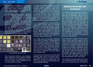 Ano 1 - Nº 6 - Junho
                       2007                                                                                          | Artigo
  Duas grandes limitações da plataforma        A solução encontrada foi utilizar o recurso
  x86 é o pequeno número de registradores      chamado "register renaming" onde o pro-          Desenvolvendo um
  e o suporte nativo a apenas 4 GB de me-
  mória RAM, limitação compartilhada por
                                               cessador possui um número maior de re-
                                               gistradores, mas apenas 8 são visíveis. Os
                                                                                                    sucessor
  todos os processadores de 32 bits.           demais são gerenciados de forma dinâmi-
                                               ca pelo processador, que vai chaveando         Em primeiro lugar, precisamos definir o
  Os registradores são pequenos espaços de     entre eles conforme novas informações          que são processadores de 64 bits e
  memória utilizados pelo processador para     são necessárias. Esta técnica ameniza os       quais são as vantagens sobre os de 32.
  armazenar informações que serão usadas       problemas de desempenho causados pelo          Em primeiro lugar, processadores de 64
  para processar a instrução seguinte. Você    pequeno número de registradores, mas           bits não são duas vezes mais rápidos
  pode pensar nos registradores como uma       não soluciona a questão completamente.         nem processam (necessariamente) o
  espécie de "cache L0". Eles estão muito                                                     dobro de dados por ciclo de clock. A
  próximos das unidades de execução do         Com relação à memória, o limite de 4 GB se     grande vantagem dos processadores de
  processador e por isso as informações po-    tornou uma limitação séria em algumas          64 bits é que eles são capazes de traba-
  dem ser acessadas imediatamente, mas         área a partir da época do Pentium 1. A solu-   lhar com endereços de memória de 64
  em troca eles são incrivelmente limitados    ção veio na forma do PAE (Physical Address     bits, o que permite endereçar muito
  em tamanho. A arquitetura x86 prevê o        Extension), um hack implementado pela In-      mais do que 4 GB de memória RAM. Te-
  uso de apenas 8 registradores, com 32 bits   tel em alguns processadores a partir do        mos também um aumento no tamanho
  cada um. Ou seja somados os registradores    Pentium Pro. O PAE consiste numa segunda       dos registradores, que passam a arma-
  armazenam apenas 8 bytes de dados.           tabela de endereços, com 4 bits adicionais,    zenar 64 bits de informações, ao invés
                                               que permitem endereçar 16 páginas de           de 32, o que representa um pequeno
                                               memória, cada uma com 4 GB.                    ganho de desempenho.

                                               Com o PAE, passa a ser possível endereçar      Outro benefício (embora menos signifi-
                                               até 64 GB de memória. A desvantagem é          cativo) é que eles são capazes de pro-
                                               que o processador continua sendo capaz de      cessar número inteiros de até 64 bits, ao
                                               acessar apenas 4 GB por vez e o chavea-        invés de 32. Isto oferece ganhos de de-
                                               mento entre diferentes páginas de memória      sempenho em algumas áreas específicas
                                               toma um certo tempo, que acaba prejudi-        (como, por exemplo, softwares de en-
                                               cando bastante o desempenho. Ou seja, as-      criptação e em alguns aplicativos cientí-
                                               sim como no caso do register renaming, o       ficos) mas não ajuda muito nos aplicati-
                                               PAE ameniza o problema, mas não o soluci-      vos do dia a dia. Processadores de 32
                                               ona completamente.                             bits podem processar números inteiros
         Processadores da família x86                                                         de 64 bits, mas eles precisam ser dividi-
                                               A única forma de solucionar de vez as duas     dos em duas instruções separadas, o
  Não é possível adicionar mais registra-      questões, assim como um conjunto de ou-        que naturalmente toma mais tempo.
  dores facilmente, pois softwares escritos    tros problemas comuns a todos os proces-
  para utilizarem os registradores adicio-     sadores de 32 bits, era desenvolver uma        Com relação ao processamento de núme-
  nais não seriam mais compatíveis com         nova nova arquitetura, composta agora por      ros de ponto flutuante, não existe ganho,
  os processadores antigos.                    processadores de 64 bits.                      pois os co-processadores aritméticos

www.guiadohardware.net :: Revista                               Índice                                                    Athlon 64 ::    70
 