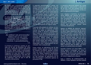 Ano 1 - Nº 6 - Junho
                       2007                                                                                       | Artigo
  de forma que o processador pode in-         A segunda possibilidade é utilizar um      A memória adicional poderá ser usada
  clusive rodar aplicativos de 32 bits den-   sistema operacional de 64 bits, como as    pelo sistema operacional e aplicativos
  tro de um sistema operacional de 64         versões de 64 bits do Vista e de diver-    de 64 bits, mas não ajudará muito em
  bits, da mesma forma que era possível       sas distribuições Linux. Neste caso você   casos onde os aplicativos de 32 bits se-
  rodar aplicativos DOS ou Windows 3.x        tem um pequeno ganho de desempenho         jam os aplicativos principais.
  (de 16 bits) dentro do Windows 98 (que      devido ao uso dos novos registradores
  já era um sistema de 32 bits).              e o processador passa a suportar volu-     Com relação à memória, os processa-
                                              mes maiores de memória RAM. A maioria      dores AMD64 são capazes de endere-
  O conjunto de instruções da AMD foi         dos aplicativos não exibe grandes ga-      çar até 1 terabyte de memória física o
  batizado de x86-64 (e posteriormente        nhos de desempenho ao serem recompi-       que corresponde a 40 bits de endere-
  renomeado para AMD64) e acabou              lados para rodarem em modo 64 bits,        ços. Os 64 bits completos não são usa-
  sendo adotado também pela Intel, na         mas alguns (sobretudo bancos de dados)     dos por questões relacionadas ao de-
  forma do EM64T, um conjunto compa-          podem obter 15 ou mesmo 20% de ga-         sempenho, já que existem módulos e
  tível, incluído sem muito alarde a par-     nho de desempenho em alguns casos.         placas que permitam utilizar tanta
  tir do Pentium 4 com core Prescott. Pela                                               memória atualmente.
  primeira vez na história, a AMD ditou o     A grande dificuldade em utilizar um sis-
  novo padrão e a Intel se viu obrigada a     tema de 64 bits é encontrar versões        Apesar no AMD64 de reservar "apenas"
  seguí-lo.                                   nativas de todos os aplicativos. Che-      40 bits para o endereçamento da memó-
                                              gamos então à terceira possibilidade,      ria física, estão disponíveis 48 bits de en-
                                              que é rodar um sistema de 64 bits, mas     dereçamento para o virtual address spa-
                                              utilizar o modo de compatibilidade para    ce, o que permite endereçar até 256 te-
    Ao utilizar um processador                                                           rabytes. Este limite não tem a ver com o
                                              executar aplicativos de 32 bits quando
      Athlon 64 ou um Intel                   necessário. Neste modo, o sistema          uso de memória swap, mas sim com o
     equipado com o EM64T,                    operacional precisa de mais memória,       suporte a arquivos grandes, como bancos
                                              pois acaba tendo que manter carrega-       de dados. Você poderia imaginar estes
     existem 3 possibilidades.                das muitas bibliotecas e componentes       dois limites em ação no caso de um
                                              duplicados, mas o desempenho do pro-       grande servidor, com muita memória
                                              cessador não é prejudicado.                RAM e diversos HDs em RAID, que arma-
  A primeira é continuar usando as ver-                                                  zenam um grande banco de dados.
  sões de 32 bits do Windows XP, Vista        Como vimos, os aplicativos de 32 bits
  ou Linux, utilizando apenas aplicativos     podem utilizar apenas 4 GB de memó-        Quando criamos um array RAID, o sis-
  de 32 bits. Neste modo o processador        ria (menos na prática, devido à limita-    tema passa a enxergar um único e
  se beneficia do controlador de memória      ções por parte dos sistemas operacio-      grande disco, ao invés de vários HDs
  integrado (no caso dos AMD) e outras        nais). Um efeito colateral interessante    separados, de forma que podemos usar
  melhorias na arquitetura, mas não utili-    é que, em um PC com 8 GB de memó-          todo o espaço somado para armazenar
  za os novos registradores, nem é capaz      ria, por exemplo, os aplicativos de 32     um único e gigantesco arquivo.
  de endereçar mais do que 4 GB de            bits enxergarão e utilizarão apenas os
  memória nativamente.                        primeiros 4 GB.                            Com o sistema de endereçamento do
                                                                                         AMD64, o nosso hipotético servidor poderia

www.guiadohardware.net :: Revista                             Índice                                                   Athlon 64 ::     72
 