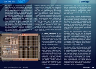Ano 1 - Nº 6 - Junho
                        2007                                                                                    | Artigo
    Ao mover o controlador de memória        O Athlon 64 não utiliza mais um barra-     transferência por ciclo; isso faz com
    para dentro do processador, a AMD foi    mento frontal, como nos processadores      que a velocidade de transmissão seja
    capaz de reduzir sensivelmente o tem-    antigos, mas sim um link HyperTrans-       muito baixa para os padrões atuais
    po de latência nos acessos à memória,    port que liga o processador ao chipset.    (apenas 133 MB/s), mesmo com o bar-
    aumentando assim o desempenho do         Existe um clock de referência de 200       ramento transmitindo 32 bits de da-
    processador em alguns pontos. No pro-    MHz, que substitui o FSB, gerando a        dos por ciclo.
    cessadores baseados na arquitetura       frequência do processador, da memória
    K8, o processador é ligado diretamente   e do próprio barramento HyperTrans-        O padrão HyperTransport é desenvolvido
    às trilhas da placa mãe que levam aos    port. Tecnicamente, seria incorreto di-    por um conjunto de fabricantes, por isso
    pentes de memória e a comunicação        zer que um Athlon 64 ou Sempron utili-     é utilizado em diversos dispositivos, indo
    com o chipset é feita através de um      za "200 MHz de FSB", já que ele não        do Xbox da Microsoft a roteadores da
    barramento HyperTransport. No caso       possui FSB e os 200 MHz são apenas a       Cisco. Os chipsets nForce, para placas
    de sistemas com dois processadores       frequência de referência, mas para         soquete A, por exemplo, já utilizavam o
    em SMP (como no caso de servidores       manter as coisas simples, vou continu-     HyperTransport para interligar a ponte
    equipados com o Opteron), barramen-      ar usando o termo "FSB" para descre-       norte e ponte sul do chipset bem antes
    tos HyperTransport adicionais fazem a    ver o clock da frequência de referência    do Athlon 64 ser lançado.
    ligação entre os processadores.          daqui em diante.
                                                                                        No caso dos processadores AMD64, são
                                                       O HyperTransport é um            utilizados links com 16 bits de largura
                                                       barramento ponto a ponto,        em cada direção (16 pares), operando a
                                                       muito similar ao PCI Express     800 MHz (nas placas soquete 754) ou
                                                       sob diversos pontos de vista.    1.0 GHz (nas placas soquete 939, 940 e
                                                       A principal idéia é criar um     AM2). Como são realizadas duas transfe-
                                                       barramento bastante rápido       rências por ciclo, podemos dizer também
                                                       e de baixa latência utilizando   que a frequência "efetiva" é de (respec-
                                                       poucas trilhas de dados.         tivamente) 1.6 GHz e 2.0 GHz

                                                       Um link HyperTransport é         As placas AM3, cujo lançamento está
                                                       sempre bidirecional, com-        previsto para 2008, trarão um barramen-
                                                       posto por dois links com de 2    to atualizado, capaz de operar a 2.0 GHz
                                                       a 32 bits de largura cada. Os    (4.0 GHz efetivos). Esta expansão não
                                                       dados são transmitidos duas      traz ganhos diretos, já que apenas au-
                                                       vezes por ciclo (como nas        menta a banda disponível para comuni-
                                                       memórias DDR) e a frequên-       cação entre o processador e o chipset,
                                                       cia de operação pode ser de      sem influenciar na velocidade dos de-
                                                       200 MHz a 2.6 GHz. Só para       mais componentes. Ela serve apenas
Clock Generator
                                                       efeito de comparação, o bar-     para evitar potenciais gargalos no futuro,
                                                       ramento PCI opera a apenas       conforme novos dispositivos e barramen-
                                                       3 3 M Hz , c om ap e n a s u m   tos forem sendo incorporados.

 www.guiadohardware.net :: Revista                          Índice                                                   Athlon 64 ::    74
 