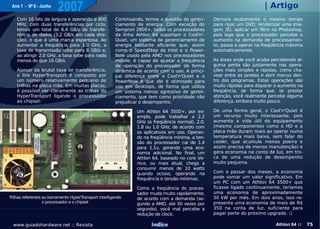 Ano 1 - Nº 6 - Junho
                         2007                                                                                            | Artigo
    Com 16 bits de largura e operando a 800             Continuando, temos a questão do geren-     Demora exatamente o mesmo tempo
    MHz, com duas transferências por ciclo,             ciamento de energia. Com exceção do        para ripar um DVD, renderizar uma ima-
    temos um total de 6.4 GB/s de transfe-              Sempron 2800+, todos os processadores      gem 3D, aplicar um filtro no Photoshop,
    rência de dados (3.2 GB/s em cada dire-             da linha Athlon 64 suportam o Cool'n'-     pois logo que o processador percebe o
    ção), o que é uma marca espantosa. Ao               Quiet, um sistema de gerenciamento de      aumento na demanda de processamen-
    aumentar a frequência para 1.0 GHz, a               energia bastante eficiente que, assim      to, passa a operar na freqüência máxima
    taxa de transmissão sobe para 8 GB/s e,             como o SpeedStep da Intel e o Power-       automaticamente.
    ao atingir 2.0 GHz, a taxa sobe para nada           Now usado pela AMD nos processadores
    menos do que 16 GB/s.                               mobile, é capaz de ajustar a frequência    As áreas onde você acaba percebendo al-
                                                        de operação do processador de forma        guma perda são justamente nas opera-
    Apesar da brutal taxa de transferência,             dinâmica de acordo com o uso. A princi-    ções mais simples e rápidas, como cha-
    o link HyperTransport é composto por                pal diferença entre o Cool'n'Quiet e o     vear entre as janelas e abrir menus den-
    um número relativamente pequeno de                  PowerNow é que ele é otimizado para        tro dos programas. Estas operações são
    trilhas na placa mãe. Em muitas placas,             uso em desktops, de forma que utiliza      muito rápidas para disparar o aumento na
    é possível ver claramente as trilhas do             um sistema menos agressivo de geren-       freqüência, de forma que, se prestar
    HyperTransport ligando o processador                ciamento, que tem como prioridade não      atenção, você realmente percebe alguma
    ao chipset:                                         prejudicar o desempenho.                   diferença, embora muito pouco.

                                                                 Um Athlon 64 3500+, por ex-       De uma forma geral, o Cool'n'Quiet é
                                                                 emplo, pode trabalhar a 2.2       um recurso muito interessante, pois
                                                                 GHz (a freqüência normal), 2.0,   aumenta a vida útil do equipamento
                                                                 1.8 ou 1.0 GHz, de acordo com     (mesmo componentes como o HD e a
                                                                 os aplicativos em uso. Operan-    placa mãe duram mais ao operar numa
                                                                 do na freqüência mínima, a ten-   temperatura mais baixa, sem falar do
                                                                 são do processador cai de 1.4     cooler, que acumula menos poeira e
                                                                 para 1.1v, gerando uma eco-       assim precisa de menos manutenção) e
                                                                 nomia adicional. No final, um     gera economia na conta de luz, em tro-
                                                                 Athlon 64, baseado no core Ve-    ca de uma redução de desempenho
                                                                 nice, ou mais atual, chega a      muito pequena.
                                                                 consumir menos de 10 watts
                                                                 quando ocioso, operando na        Com o passar dos meses, a economia
                                                                 frequência e tensão mínimas.      pode somar um valor significativo. Em
                                                                                                   um PC com um Athlon 64 3500+ que
                                                                 Como a freqüência do proces-      ficasse ligado continuamente, teríamos
                                                                 sador muda muito rapidamente,     uma economia de aproximadamente
Trilhas referentes ao barramento HyperTransport interligando     de acordo com a demanda (se-      30 kW por mês. Em dois anos, isso re-
                   o processador e o chipset                     gundo a AMD, até 30 vezes por     presenta uma economia de mais de R$
                                                                 segundo), você mal percebe a      350 na conta de luz, suficiente para
                                                                 redução de clock.                 pagar parte do próximo upgrade. :)

  www.guiadohardware.net :: Revista                                    Índice                                                  Athlon 64 ::   75
 