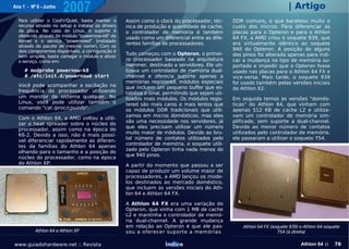Ano 1 - Nº 6 - Junho
                       2007                                                                                               | Artigo
  Para utilizer o Cool'n'Quiet, basta manter o     Assim como o clock do processador, téc-       DDR comuns, o que barateou muito o
  recurso ativado no setup e instalar os drivers   nica de produção e quantidade de cache,       custo dos micros. Para diferenciar as
  da placa. No caso do Linux, o suporte é          o controlador de memória é também             placas para o Opteron e para o Athlon
  oferecido através do módulo "powernow-k8" do     usado como um diferencial entre as dife-      64 FX, a AMD criou o soquete 939, que
  Kernel e o serviço "powernowd" (instalado
                                                   rentes famílias de processadores.             era virtualmente idêntico ao soquete
  através do pacote de mesmo nome). Com os
  dois componentes disponíveis, a configuração é                                                 940 do Opteron. A posição de alguns
                                                   Tudo começou com o Opteron, o primei-         dos pinos foi alterada apenas para indi-
  bem simples, basta carregar o módulo e ativar
  o serviço, como em:                              ro processador baseado na arquitetura         car a mudança no tipo de memória su-
                                                   Hammer, destinado a servidores. Ele uti-      portado e impedir que o Opteron fosse
     # modprobe powernow-k8                        lizava um controlador de memória dual-        usado nas placas para o Athlon 64 FX e
     # /etc/init.d/powernowd start                 channel e oferecia suporte apenas a           vice-versa. Mais tarde, o soquete 939
                                                   memórias registered, módulos especiais        foi usado também pelas versões iniciais
  Você pode acompanhar a oscilação na              que incluem um pequeno buffer que es-         do Athlon X2.
  frequência do processador utilizando             tabiliza o sinal, permitindo que sejam uti-
  um monitor de sistema qualquer. No               lizados mais módulos. Os módulos regis-       Em seguida temos as versões "domés-
  Linux, você pode utilizar também o               tered são mais caros e mais lentos que        ticas" do Athlon 64, que vinham com
  comando "cat /proc/cpuinfo".                     os módulos DDR tradicionais que utili-        apenas 512 KB de cache L2 e utiliza-
                                                   zamos em micros domésticos, mas eles          vam um controlador de memória sim-
  Com o Athlon 64, a AMD voltou a utili-
                                                   são uma necessidade nos servidores, já        plificado, sem suporte a dual-channel.
  zar o heat spreader sobre o núcleo do
                                                   que eles precisam utilizar um número          Devido ao menor número de contatos
  processador, assim como na época do
                                                   muito maior de módulos. Devido ao bru-        utilizados pelo controlador de memória,
  K6-2. Devido a isso, não é mais possí-
                                                   tal número de contatos utilizados pelo        ele passaram a utilizar o soquete 754.
  vel diferenciar rapidamente as diferen-
                                                   controlador de memória, o soquete utili-
  tes da famílias do Athlon 64 apenas
                                                   zado pelo Opteron tinha nada menos do
  olhando para o tamanho e a posição do
                                                   que 940 pinos.
  núcleo do processador, como na época
  do Athlon XP:                                    A partir do momento que passou a ser
                                                   capaz de produzir um volume maior de
                                                   processadores, a AMD lançou os mode-
                                                   los destinados ao mercado doméstico,
                                                   que incluem as versões iniciais do Ath-
                                                   lon 64 e Athlon 64 FX.

                                                   A Athlon 64 FX era uma variação do
                                                   Opteron, que vinha com 1 MB de cache
                                                   L2 e mantinha o controlador de memó-
                                                   ria dual-channel. A grande mudança
                                                   em relação ao Opteron é que ele pas-              Athlon 64 FX (soquete 939) e Athlon 64 soquete
          Athlon 64 e Athlon XP                    sou a oferecer suporte a memórias                                 754 (à direita)

www.guiadohardware.net :: Revista                                   Índice                                                      Athlon 64 ::    76
 