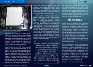 Ano 1 - Nº 6 - Junho
                        2007                                                                                            | Artigo
                                                    Estas são inovações técnicas, que não         Por outro lado, a vida dos fabricantes
                                                    possuem um impacto direto sobre o de-         de chipsets passou a ser muito mais
                                                    sempenho. Os processadores AM2+ pode-         simples, já que não precisam mais se
                                                    rão ser usados nas placas AM2 atuais e        preocupar com o controlador de memó-
                                                    vice-versa, mas neste caso os novos re-       ria. O uso dos diferentes soquetes não
                                                    cursos permanecem desativados.                demanda mudanças no chipset, já que
                                                                                                  mudam apenas o processador e o en-
                                                    A partir de 2008 a AMD passará a utilizar o   caixe (e trilhas) na placa mãe.
                                                    soquete AM3 que, como o nome sugere,
                                                    trará compatibilidade com as memórias
                                                    DDR3. O soquete AM3 manterá a mesma                    Os modelos
                                                    pinagem do AM2 e será eletricamente
                                                    com ele. Processadores AM3 terão um           Assim como na questão dos soquetes,
                                                    controlador de memória compatível tanto       a lista de modelos do Athlon 64 apre-
                                                    com memórias DDR3, quanto com memó-           senta uma variedade espantosa de ar-
                                                    rias DDR2. Os processadores AM3 pode-         quiteturas, variações na quantidade de
                                                    rão ser usados em placas AM2 compatí-         cache, soquete usado, frequência do
Soquete AM2, com o pino adicional em destaque       veis (neste caso limitados ao uso de me-      HyperTransport e assim por diante. O
                                                    mórias DDR2, por limitações da placa),        índice de desempenho dos processado-
    A principal desvantagem de utilizar o con-      mas não será possível utilizar os proces-     res é calculado com base no desempe-
    trolador de memória integrado é que pas-        sadores AM2 atuais em conjunto com as         nho médio, de forma que existem ca-
    sou a ser necessário lançar uma versão          placas AM3, já que eles não oferecem su-      sos de processadores com clocks, ca-
    atualizada do processador e criar um novo       porte às memórias DDR3.                       ches e arquiteturas diferentes vendidos
    soquete cada vez que é necessário fazer al-                                                   sob o mesmo índice e muitas vezes
    terações no controlador de memória, ou                                                        pelo mesmo preço.
    oferecer suporte a uma nova tecnologia,
    como no caso das memórias DDR2.                 Ou seja, com o lançamento do                  Todo processador inclui uma pequena
                                                      AM2+ e do AM3, teremos                      área de memória com detalhes sobre a
    A partir do final de 2007, serão lançadas                                                     arquitetura usada, quantidade de ca-
    placas e processadores baseados no so-
                                                     (desconsiderando o soquete
                                                                                                  che, frequência, tensão, conjuntos de
    quete AM2+, uma pequena atualização do            F, utilizado pelo Opteron e                 instruções suportados e assim por dian-
    AM2, que oferecerá um barramento Hyper-             Quad FX) um total de 6                    te. Estes códigos de identificação são
    T ransport atualizado, operando a 2.0 GHz, o                                                  acessíveis através de uma série de
    dobro da frequência do HyperT   ransport uti-
                                                      padrões diferentes para os                  programas de diagnóstico, que podem
    lizado no AM2 e oferecerão suporte a um           processadores AMD de 64                     ser usados para identificar o processa-
    sistema avançado de gerenciamento de            bits, exigindo atenção na hora                dor. Um dos mais práticos (para Win-
    energia, que permitirá controlar as frequên-                                                  dows) é o CPU-Z, disponível no:
    cias de operação do processador e do contro-    de comprar ou fazer upgrade.
    lador de memória de forma independente.                                                       http://www.cpuid.com/cpuz.php.


  www.guiadohardware.net :: Revista                                  Índice                                                  Athlon 64 ::   78
 
