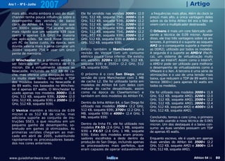 Ano 1 - Nº 6 - Junho
                       2007                                                                                      | Artigo
  mais alto, muito embora o uso do dual-    Ele foi vendido nas versões 3000+     (2.0    a frequências mais altas. Além do clock (e
  channel tenha pouca influência sobre o    GHz, 512 KB, soquete 754), 3000+      (1.8   preço) mais alto, a única vantagem deles
  desempenho das versões de baixo           GHz, 512 KB, soquete 939), 3200+      (2.2   sobre os da linha Athlon 64 era o fato de
  clock do Athlon 64. Isso faz com que      GHz, 512 KB, soquete 754), 3200+      (2.0   virem com o multiplicador destravado.
  um 3000+ soquete 754 acabe sendo          GHz, 512 KB, soquete 939), 3400+      (2.4
  mais rápido que um soquete 939 (que       GHz, 512 KB, soquete 754), 3400+      (2.2   O Orleans é mais um core fabricado utili-
  opera a apenas 1.8 GHz) na maioria        GHz, 512 KB, soquete 939), 3500+      (2.2   zando a técnica de 0.09 micron. Apesar
  das aplicações. Se você fosse montar      GHz, 512 KB, soquete 939) e 3800+     (2.4   disso, ele traz três vantagens sobre os an-
  um PC de baixo custo, na época, sem       GHz, 512 KB, soquete 939).                   teriores. A primeira é o suporte ao soquete
  dúvida valeria mais à pena comprar um                                                  AM2 (e o consequente suporte a memóri-
  3000+ soquete 754 e usar um único         Existiu também o Manchester, uma             as DDR2), utilizado por todos os modelos.
  pente de memória.                         revisão do Venice com um consumo             A segunda é o suporte ao AMD-V (Pacifi-
                                            elétrico pouca coisa inferior. Ele existiu   ca), um sistema de virtualização muito
  O Winchester foi a primeira versão a      em versões 3200+ (2.0 GHz, 512 KB,           similar ao Intel-VT. Assim como o Intel-VT,
  ser fabricada em uma técnica de 0.09      soquete 939) e 3500+ (2.2 GHz, 512           o AMD-V pode ser utilizado para melhorar
  micron. Ele é virtualmente idêntico ao    KB, soquete 939).                            o desempenho de virtualizadores como o
  Newcastle, incluindo os 512 KB de ca-                                                  VMware e o Xen. A terceira é uma série de
  che, mas oferece uma dissipação térmi-    O próximo é o core San Diego, uma            otimizações e o uso de uma tensão mais
  ca muito mais baixa. Enquanto o TDP       versão do core Manchester com 1 MB           baixa, que reduzem o TDP de 89 watts (no
  dos modelos baseados no Newcastle é       de cache L2. Ele foi utilizado tanto em      Venice 3800+) para apenas 62 watts em
  de 89 watts, nos baseados no Winches-     modelos do Athlon 64 (um deles com           todos os modelos.
  ter é apenas 67 watts. O Winchester foi   metade do cache desabilitado, assim
  usado apenas nos modelos 3000+ (1.8       como na época do ClawHammer) e               Ele foi utilizado nos modelos 3000+   (1.8
  GHz, 512 KB, soquete 939), 3200+ (2.0     também em dois modelos do Athlon FX.         GHz, 512 KB, soquete AM2), 3200+      (2.0
  GHz, 512 KB, soquete 939) e 3500+ (2.2                                                 GHz, 512 KB, soquete AM2), 3500+      (2.2
  GHz, 512 KB, soquete 939).                Dentro da linha Athlon 64, o San Diego foi   GHz, 512 KB, soquete AM2), 3800+      (2.4
                                            utilizado nos modelos 3500+ (2.2 GHz,        GHz, 512 KB, soquete AM2) e 4000+     (2.6
  O Venice mantém a técnica de 0.09         512 KB, soquete 939), 3700+ (2.2 GHz, 1      GHz, 512 KB, soquete AM2).
  micron e os 512 KB de cache, mas          MB, soquete 939) e 4000+ (2.4 GHz, 1
  adiciona suporte ao conjunto de ins-      MB, soquete 939)                             Concluindo, temos o core Lima, o primeiro
  truções SSE3, o que resultou em um                                                     fabricado usando a nova técnica de 0.065
  pequeno ganho de desempenho, so-          Dentro da linha FX, ele foi utilizado nos    micron. Um dos destaques é o baixo con-
  bretudo em games já otimizados. As        modelos FX-55 (2.6 GHz, 1 MB, soquete        sumo: as duas versões possuem um TDP
  primeiras versões chegaram ao mer-        939) e FX-57 (2.8 GHz, 1 MB, soquete         de apenas 45 watts.
  cado em abril de 2005, substituindo       939). Estes dois modelos eram proces-
  rapidamente os processadores basea-       sadores escolhidos a dedo dentro da          Enquanto escrevo, ele é usado em apenas
  dos nos cores anteriores.                 produção do San Diego, incluindo apenas      duas versões do Athlon 64: 3500+ (2.2
                                            os processadores mais perfeitos, que         GHz, 512 KB, soquete AM2) e 3800+ (2.4
                                            eram capazes de operar estavelmente          GHz, 512 KB, soquete AM2).

www.guiadohardware.net :: Revista                            Índice                                                    Athlon 64 ::    80
 