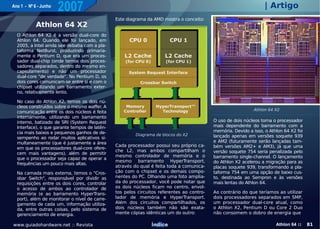 Ano 1 - Nº 6 - Junho
                       2007                                                                                        | Artigo
                                               Este diagrama da AMD mostra o conceito:
            Athlon 64 X2
  O Athlon 64 X2 é a versão dual-core do
  Athlon 64. Quando ele foi lançado, em
  2005, a Intel ainda see debatia com a pla-
  taforma NetBurst, produzindo primaria-
  mente o Pentium D, que era um proces-
  sador dual-chip (onde temos dois proces-
  sadores separados, dentro do mesmo en-
  capsulamento) e não um processador
  dual-core "de verdade". No Pentium D, os
  dois cores comunicam-se entre si e com o
  chipset utilizando um barramento exter-
  no, relativamente lento.

  No caso do Athlon X2, temos os dois nú-
  cleos construídos sobre o mesmo waffer. A
                                                                                                              Athlon 64 X2
  comunicação entre os dois núcleos é feita
  internamente, utilizando um barramento
  interno, batizado de SRI (System Request                                                 O uso de dois núcleos torna o processador
  Interface), o que garante tempos de latên-                                               mais dependente do barramento com a
  cia mais baixos e pequenos ganhos de de-                                                 memória. Devido a isso, o Athlon 64 X2 foi
                                                        Diagrama de blocos do X2           lançado apenas em versões soquete 939
  sempenho ao rodar muitos aplicativos si-
  multaneamente (que é justamente a área                                                   e AM2 (futuramente serão lançadas tam-
                                               Cada processador possui seu próprio ca-     bém versões AM2+ e AM3), já que uma
  em que os processadores dual-core ofere-
                                               che L2, mas ambos compartilham o            versão soquete 754 seria penalizada pelo
  cem mais vantagens), além de permitir
                                               mesmo controlador de memória e o            barramento single-channel. O lançamento
  que o processador seja capaz de operar a
                                               mesmo barramento HyperTransport,            do Athlon X2 acelerou a migração para as
  frequências um pouco mais altas.
                                               através do qual é feita toda a comunica-    placas soquete 939, transformando a pla-
  Na camada mais externa, temos o "Cros-       ção com o chipset e os demais compo-        taforma 754 em uma opção de baixo cus-
  sbar Switch", responsável por dividir as     nentes do PC. Olhando uma foto amplia-      to, destinada ao Sempron e às versões
  requisições entre os dois cores, controlar   da do processador, você pode notar que      mais lentas do Athlon 64.
  o acesso de ambos ao controlador de          os dois núcleos ficam no centro, envol-
  memória (e ao barramento HyperTrans-         tos pelos circuitos referentes ao contro-   Ao contrário do que teríamos ao utilizar
  port), além de monitorar o nível de carre-   lador de memória e HyperTransport.          dois processadores separados em SMP,
  gamento de cada um, informação utiliza-      Além dos circuitos compartilhados, os       um processador dual-core atual, como
  da, entre outras coisas, pelo sistema de     dois núcleos também não são exata-          o Athlon X2, Pentium D ou Core 2 Duo
  gerenciamento de energia.                    mente cópias idênticas um do outro:         não consomem o dobro de energia que

www.guiadohardware.net :: Revista                              Índice                                                   Athlon 64 ::    81
 
