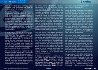 Ano 1 - Nº 6 - Junho
                       2007                                                                                     | Artigo
  de 1.30 para 1.35v para estabilizar o pro-   Por último, temos o Brisbane, a primei-    2x 512 KB, soquete AM2) e 5200+ (2.7
  cessador. Ele é um modelo que deve ser       ra série do X2 a ser produzida usando      GHz, 2x 512, soquete AM2).
  evitado na hora da compra.                   uma técnica de 0.065 micron. Uma in-
                                               formação importante é que, apesar da       Como de praxe, o uso de um processa-
  Como uma opção para quem prefere um          redução do espaço ocupado por cada         dor dual-core tem seus prós e contras. O
  processador mais econômico e frio, a         processador, devido à nova técnica de      principal benefício de usar um proces-
  AMD lançou a série "Energy Efficient",       fabricação, todos os modelos baseados      sador dual-core é o melhor desempenho
  onde são usadas técnicas derivadas dos       no Brisbane possuem apenas 512 KB de       ao rodar muitos aplicativos pesados si-
  processadores mobile, como o uso de          cache por core. Esta redução foi feita     multaneamente. Se você é do tipo que
  tensões mais baixas e de transistores de     para aumentar o índice de aproveita-       abre 50 abas do navegador, ouve músi-
  chaveamento mais lentos, que resultam        mento, já que, como em toda nova téc-      ca, comprime um DVD, retoca imagens
  em processadores com um consumo              nica de produção, o índice de defeitos é   no Photoshop (ou Gimp ;) para o cartaz
  mais baixo, mas que em compensação           inicialmente muito grande, de forma que    que está diagramando no Corel e ainda
  não são capazes de atingir frequências       produzir processadores menores permite     por cima quer abrir 3 máquinas virtuais
  de operação tão altas quanto os das sé-      aumentar substancialmente o número de      do VMware, tudo ao mesmo tempo, um
  ries principais.                             processadores "bons" por waffer.           processador dual-core, acompanhado
                                                                                          por 2 ou 4 GB de memória DDR2 (ou
  A série Energy Efficient do Windsor, por     Uma má notícia é que a AMD aumentou        DDR3) é uma necessidade.
  exemplo, abrange modelos do 3600+            os tempos de latência do cache L2 do
  (2.0 GHz, 2x 1MB, soquete AM2) ao            Brisbane de 12 para 14 tempos, visan-      Por outro lado, para usuários que ro-
  5200+ (2.6 GHz, 2x 1MB, soquete AM2),        do facilitar a produção de futuros mode-   dam um ou dois aplicativos por vez,
  todos com tensão de 1.2v e TDP de 65         los com mais cache L2, além de permi-      que usam o PC predominantemente
  watts. Eles são mais caros que os da sé-     tir o uso de frequências de clock ligei-   para games (sem executar outras tare-
  rie regular, com o preço variando de         ramente maiores. Como o Brisbane não       fas simultaneamente, como por exem-
  acordo com o clock (nas frequências          inclui melhorias em relação aos mode-      plo deixar o PC comprimindo um DVD
  mais altas, a diferença pode ser de mais     los anteriores, ele acaba sendo mais       em segundo plano) ou que rodam ape-
  de 200 reais, enquanto nos modelos po-       lento que um Manchester do mesmo           nas aplicativos leves, um processador
  pulares pode cair para menos de 30).         clock (e com a mesma quantidade de         single-core mais barato, ou com uma
                                               cache). Embora a diferença seja pe-        frequência ligeiramente maior oferece-
  De uma forma geral, os modelos Energy        quena, inferior a 2% na maioria dos        ria uma relação custo-benefício melhor.
  Efficiency valem à pena em casos onde        aplicativos, ela existe.
  a diferença de preço é pequena, pois a                                                  Comparando um X2 4800+ (2.4 GHz, 2x
  economia de energia acaba se pagando         O Brisbane foi usado em 6 modelos da sé-   1 MB, core Toledo) com um Athlon 64
  com o passar do tempo. Em um PC que          rie Energy Efficient, todos eles com TDP   single-core 4000+ (2.4 GHz, 1 MB, core
  fica ligado continuamente, uma econo-        de 65 watts: 3600+ (1.9 GHz, 2x 512 KB,    San Diego) temos o X2 4800+ ganhando
  mia de 24 watts acaba resultando em          soquete AM2), 4000+ (2.1 GHz, 2x 512       por uma margem de 17% no Winstone
  uma redução de mais de 200 reais na          KB, soquete AM2), 4400+ (2.3 GHz, 2x       2004 (Content Creation), 41% no SYS-
  conta de luz ao longo de dois anos.          512 KB, soquete AM2), 4800+ (2.5 GHz,      Mark 2004 (3D Content Creation), 1% no
                                               2x 512 KB, soquete AM2), 5000+ (2.6 GHz,   Photoshop 7 e 2% no Premiere 6.5 (testes

www.guiadohardware.net :: Revista                              Índice                                                 Athlon 64 ::   83
 