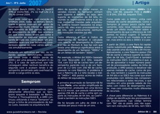 Ano 1 - Nº 6 - Junho
                       2007                                                                                         | Artigo
  do World Bench 2005), 1% no Doom3           Além da questão do cache menor, as             Existiram duas versões: 3000+ (1.8
  (FPS a 1024x768), 2% no Half Life 2 e       versões iniciais do Sempron vinham            GHz, 128 KB, soquete 754) e 3100+
  3% no Unreal 2004.                          sem suporte a AMD64, ou seja, sem             (1.8 GHz, 256 KB, soquete 754).
                                              suporte às instruções de 64 bits, in-
  Você pode notar que, com exceção do         cluindo os registradores extra e as ou-       Como pode ver, o 3000+ vinha com
  SYSMark 2004, todos os demais bench-        tras melhorias trazidas pela arquitetu-       metade do cache desabilitado. Como o
  marks e games mostram um ganho de           ra. Embora fossem baseados na arqui-          Sempron já possui pouco cache nati-
  desempenho muito inferior ao sugerido       tetura K8, eles eram processadores de         vamente, esta nova redução acabava
  pelo aumento de 800 pontos no índice        64 bits, sem praticamente nenhuma             tendo um efeito muito maior sobre o
  de desempenho da AMD. Isso acontece         das inovações trazidas por ela.               desempenho do que a diferença de 100
  por que estes testes levam em conta o                                                     pontos no índice sugere. O Sempron
  desempenho ao executar apenas uma           Outra diferença é que o índice de             com core Paris é um modelo a se evi-
  tarefa de cada vez. Como disse, um pro-     desempenho do Sempron é calculado             tar, mas entre os dois o 3000+ é o pior.
  cessador dual-core traz benefícios consi-   com relação ao desempenho do Celeron
  deráveis apenas ao rodar vários aplicati-   D e não ao Pentium 4. Isso faz com que        A partir de 2005, o core Paris foi rapida-
  vos simultaneamente.                        exista uma diferença significativa entre o    mente substituído pelo Palermo, produ-
                                              desempenho de um Sempron "3000+" e            zido usando uma técnica de 0.09 micron.
  Rodando um aplicativo por vez, ou ro-       de um Athlon 64 também "3000+".               Nativamente, o core Palermo possui 256
  dando apenas benchmarks, existem                                                          KB de cache e oferece suporte às exten-
  até casos onde o 4800+ perde do             Por exemplo, o Athlon 64 3000+ baseado        sões de 64 bits, Cool'n'Quiet e também
  4000+ por uma pequena margem (1 ou          no core Newcastle (2.0 GHz, soquete           às instruções SSE3. O problema é que, a
  2%). É o caso de aplicativos que não        754, com 512 KB de cache) tem um de-          fim de aproveitar o maior número possí-
  conseguem obter nenhum benefício do         sempenho parecido com o de um Sem-            vel de processadores saídos da linha de
  segundo core e acabam tendo o de-           pron de 2.2 GHz com 256 KB de cache,          produção, a AMD passou a desativar não
  sempenho penalizado pelo overhead de        baseado no core Palermo. O problema é         apenas metade do cache, como de pra-
  dividir a carga entre os dois.              que o Palermo de 2.2 GHz recebe o índi-       xe, mas também o suporte às instruções
                                              ce "3400+", 400 pontos acima do índice        de 64 bits e so SSE3 nos cores que eram
                                              do Athlon 64 equivalente.                     produzidos com defeitos nos componen-
                                                                                            tes relacionados a estes recursos, o que
               Semprom                        A primeira encarnação do Sempron K8 foi       resultou em uma grande salada de mo-
                                              o core Paris, uma versão simplificada do      delos com índice de desempenho simi-
                                              ClawHammer, produzido em uma técnica          lar, mas com conjuntos muito diferentes
  Apesar de serem processadores com-
                                              de 0.13 micron, que possuía nativamente       de recursos.
  pletamente diferentes que os Sem-
                                              apenas 256 KB de cache e vinha sem su-
  prons soquete A baseados no Barton,
                                              porte às instruções de 64 bits, ao Cool'n'-   A chave para diferenciar os Palermos é o
  Thorton e Thoroughbred-B, a AMD con-
                                              Quiet e também às instruções SSE3.            código de identificação dos processadores.
  tinuou utilizando a marca "Sempron" ao
                                                                                            Os processadores cujo código termina
  lançar a linha de processadores de bai-     Ele foi lançado em julho de 2004 e foi        com "BA" são os piores, pois não supor-
  xo custo, baseada na arquitetura K8.        vendido por pouco mais de um ano.             tam nem instruções de 64 bits, nem SSE3.

www.guiadohardware.net :: Revista                              Índice                                                    Athlon 64 ::    84
 