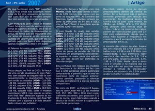 Ano 1 - Nº 6 - Junho
                       2007                                                                                     | Artigo
  Os que terminam com "BO" suportam             Finalmente, temos o Sempron com core       Overclock: Assim como os demais
  SSE3, mas ainda não suportam instru-          Manila, ainda fabricado usando a técni-    processadores dentro da família do
  ções de 64 bits, enquanto os termina-         ca de 0.09 micron, mas agora com su-       Athlon 64, o Sempron não é particu-
  dos com "BX" são as versões comple-           porte ao soquete AM2. Ao contrário dos     larmente generoso com relação aos
  tas, com ambos os recursos ativados.          Palermos, todos os Manilas incluem su-     overclocks. Os melhores dentro da
                                                porte às instruções de 64 bits e SSE3,     família são os com core Manila, do
  Com exceção do 2500+, todos os modelos        mas o Cool'n'Quiet é suportado apenas      2800+ ao 3200+ (1.6 a 2.0 GHz).
  foram fabricados nas três versões e a pre-    versões 3200+ em diante.                   Eles utilizam uma tensão dual de
  sença do suporte a 64 bits ou SSE3 não in-                                               1.25v - 1.4v e, na maioria dos casos,
  fluenciava no índice de desempenho ou         O core Manila foi usado nas versões        podem ser overclocados para até 2.4
  preço, de forma que era importante che-       2800+ (1.6 GHz, 128 KB, soquete AM2),      GHz com estabilidade, desde que a
  car antes de comprar. A isto soma-se a        3000+ (1.6 GHz, 256 KB, soquete AM2),      placa mãe suporte a frequência ne-
  questão do Cool'n'Quiet, que não era su-      3200+ (1.8 GHz, 128 KB, soquete AM2),      cessária e você aumente a tensão do
  portado pelo core Paris e está disponível     3400+ (1.8 GHz, 256 KB, soquete AM2),      processador em 0.1v.
  apenas nos Palermos 3000+ em diante.          3500+ (2.0 GHz, 128 KB, soquete AM2),
                                                3600+ (2.0 GHz, 256 KB, soquete AM2) e     A maioria das placas baratas, basea-
  O Palermo foi usado nas versões    2500+      3800+ (2.2 GHz, 256 KB, soquete AM2).      das em chipsets SiS e VIA podem tra-
  (1.4 GHz, 256 KB, soquete 754),    2600+      Como de praxe, as versões de 256 KB        balhar com o FSB a até 220 MHz com
  (1.6 GHz, 128 KB, soquete 754),    2800+      oferecem um desempenho sensivelmen-        estabilidade, o que permitiria fazer
  (1.6 GHz, 256 KB, soquete 754),    3000+      te superior na maior parte dos aplicati-   overclock das versões de 1.6, 1.8 e
  (1.8 GHz, 128 KB, soquete 754),    3100+      vos, por isso devem ser preferidos na      2.0 GHz para, respectivamente, 1.76,
  (1.8 GHz, 256 KB, soquete 754),    3300+      hora da compra.                            1.98 e 2.2 GHz. Neste caso o over-
  (2.0 GHz, 128 KB, soquete 754) e   3400+                                                 clock é simples e na maioria dos ca-
  (2.0 GHz, 256 KB, soquete 754).               Esta confusão com relação aos modelos      sos você não vai precisar sequer au-
                                                do Sempron e do Athlon 64 fez com          mentar a tensão do processador
  Pouco depois, no final de 2005, foi lança-    que a AMD perdesse alguns potenciais       (embora um aumento de 0.05v possa
  da uma versão atualizada do core Paler-       compradores e permitiu que a Intel re-     ajudar a manter a estabilidade):
  mo, com suporte ao soquete 939 (e con-        cuperasse parte do espaço anterior-
  sequentemente a dual-channel). Surgi-         mente perdido, passando a oferecer
  ram então os modelos 3000+ (1.8 GHz,          versões do Celeron D a preços bastante
  128 KB, soquete 939), 3200+ (1.8 GHz,         competitivos.
  256 KB, soquete 939), 3400+ (2.0 GHz,
  128 KB, soquete 939) e 3500+ (2.0 GHz,        No início de 2007, os Celeron D basea-
  256 KB, soquete 939). Estes 4 modelos         dos no core Cedar Mill-512 (os modelos
  suportavam SSE3, mas apenas as séries         347, 352, 356, 360 e 365) eram espe-
  com final "BW" ofereciam suporte às ins-      cialmente atraentes, pois possuíam 512
  truções de 64 bits. A séries com final "BP"   KB de cache, eram fabricados usando a
  vinham com o suporte a 64 bits desabili-      técnica de 0.065 micron e suportavam
  tado e devem ser evitadas.                    overclocks generosos.

www.guiadohardware.net :: Revista                               Índice                                              Athlon 64 ::   85
 