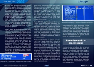 Ano 1 - Nº 6 - Junho
                              2007                                                                                              | Artigo
        A partir daí, as possibilidades depen-               Reduzindo o multiplicador do Hyper-
        dem das opções disponíveis no Setup                  Transport e aumentando a tensão do
        da placa mãe. O primeiro problema é                  processador em 0.1v, você poderia
        a frequência do barramento Hyper-                    aumentar a frequência do FSB para
        Transport (HT Frequency), que é parti-               240 MHz e assim obter 1.92, 2.16 e
        cularmente sensível. Nas placas so-                  2.4 GHz. No caso das versões de 1.6
        quete 754 o HyperTransport trabalha                  e 1.8 GHz, você poderia ir um pouco
        a 800 MHz (200 MHz x 4) e nas soque-                 mais longe e ajustar o FSB para
        te 939 ou AM2 ele trabalha a 1.0 GHz                 250 MHz, obtendo 2.0 e 2.25 GHz,
        (200 MHz x 5). Em ambos os casos,                    respectivamente.
        ele não suporta trabalhar com estabi-
        lidade a mais do que, respectivamen-                 A até 2.4 GHz, o processador deve fun-     Ajuste da frequência e tempos de espera da memória
        te, 900 ou 1100 MHz, o que nos res-                  cionar sem problemas utilizando um
        tringe ao humilde overclock de 10%                   cooler padrão, desde que o gabinete        Para overclocks mais extremos, outra
        do passo anterior.                                   seja bem ventilado. A partir daí, os re-   opção útil é o "PCI/AGP Lock", opção
                                                             sultados variam muito de acordo com a      suportada por placas com chipset nVi-
        Para ir além, é necessário que a placa               série do processador, placa mãe, cooler    dia e algumas com chipset VIA, onde é
        mãe ofereça a opção de ajustar o mul-                usado e até mesmo com a qualidade da       possível justar a frequência do FSB de
        tiplicador do barramento HyperTrans-                 fonte de alimentação, já que quanto        forma independente da frequência dos
        port. Desta forma, você pode reduzir o               maior a frequência, maior o consumo        demais barramentos da placa. assim
        multiplicador de 4x ou 5x para, res-                 elétrico e consequentemente maior o        como no caso da memória.
        pectivamente, 3x e 4x, o que permiti-                stress sobre ela.
        rá aumentar o FSB para até 250 MHz
                                                             Praticamente todas as placas soquete
        com relativa segurança. Usando um
        multiplicador de 4x e 250 MHz em                     754, 939 e AM2 oferecem a opção de               Reconhecendo o
        uma placa AM2, o HyperTransport tra-                 manter a memória operando de forma                 processador
        balharia a 1.0 GHz, sua frequência                   assíncrona. Isso permite que você au-
        padrão. Em uma placa soquete 754,                    mente a frequência do FSB (e conse-
        você poderia aumentar o FSB para até                 quentemente do processador) sem me-        A gigantesca variedade de variações
        270 MHz e ainda assim (com multipli-                 xer na frequência da memória. Depois       dentro da família Athlon 64 torna re-
        cador 3x) o HyperTransport estaria                   de testar o overclock do processador,      almente complicado identificar os pro-
        operando a 810 MHz.                                  você pode obter um pequeno ganho           cessadores visualmente. Um "3000+"
                                                             adicional aumentando a frequência, ou      pode ser desde um ClawHammer de
                                                             baixando os tempos de espera da me-        2.0 GHz, soquete 754, até um Orleans
                                                             mória. Neste caso as possibilidades de-    de 1.8 GHz soquete AM2, passando
                                                             pendem das opções oferecidas pela          por praticamente todas as outras famí-
                                                             placa e da qualidade dos módulos de        lias. Não existe sequer uma distinção
Ajuste do FSB e multiplicador do barramento HyperTransport   memória instalados.                        clara entre os processadores single-
                                                                                                        core e dual-core.

      www.guiadohardware.net :: Revista                                      Índice                                                   Athlon 64 ::   86
 