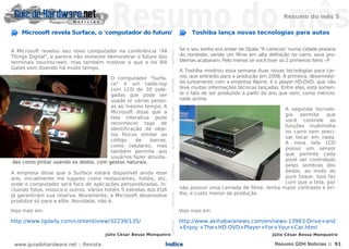 Resumo do mês 5

    Microsoft revela Surface, o 'computador do futuro'                                                                                                                                      Toshiba lança novas tecnologias para autos




                                                                    NOTÍCIASNOTÍCIASNOTÍCIASNOTÍCIASNOTÍCIASNOTÍCIASNOTÍCIASNOTÍCIASNOTÍCIASNOTÍCIASNOTÍCIASNOTÍCIASNOTÍCIASNOTÍCIAS
A Microsoft revelou seu novo computador na conferência "All                                                                                                                            Se o seu sonho era andar de Opala "6 canecos" numa cidade praiana
Things Digital", e parece não somente demonstrar o futuro dos                                                                                                                          do nordeste, vendo um filme em alta definição no carro, seus pro-
terminais touchscreen, mas também mostrar o que o tio Bill                                                                                                                             blemas acabaram. Pelo menos se você tiver os 2 primeiros ítens :-P
Gates vem dizendo há muito tempo.
                                                                                                                                                                                       A Toshiba mostrou essa semana duas novas tecnologias para car-
                                      O computador "Surfa-                                                                                                                             ros, que entrarão para a produção em 2008. A primeira, desenvolvi-
                                      ce" é um table-top                                                                                                                               da juntamente com a empresa Alpine, é o player HD-DVD, que não
                                      com LCD de 30 pole-                                                                                                                              teve muitas informações técnicas lançadas. Entre elas, está somen-
                                      gadas que pode ser                                                                                                                               te o fato de ser produzido a partir do ano que vem, como mencio-
                                      usado or várias pesso-                                                                                                                           nado acima.
                                      as ao mesmo tempo. A
                                                                                                                                                                                                                               A segunda tecnolo-
                                      Microsoft disse que a
                                                                                                                                                                                                                               gia   permite    que
                                      tela interativa pode
                                                                                                                                                                                                                               você controle as
                                      reconhecer tags de
                                                                                                                                                                                                                               funções multimídia
                                      identificação de obje-
                                                                                                                                                                                                                               no carro sem preci-
                                      tos físicos similar ao
                                                                                                                                                                                                                               sar tocar em nada.
                                      código     de   barras,
                                                                                                                                                                                                                               A nova tela LCD
                                      como celulares, mas
                                                                                                                                                                                                                               possui um sensor
                                      também permite aos
                                                                                                                                                                                                                               que permite cada
                                      usuários fazer ativida-
                                                                                                                                                                                                                               pixel ser controlado
des como pintar usando os dedos, com gestos naturais.
                                                                                                                                                                                                                               pelas sombras dos
A empresa disse que o Surface estará disponível ainda esse                                                                                                                                                                     dedos, ao invés do
ano, inicialmente me lugares como restaurantes, hotéis, etc,                                                                                                                                                                   puro toque. Isso faz
onde o computador será foco de aplicações personalizadas, in-                                                                                                                                                                  com que a tela, por
cluindo fotos, música e outros. Vários hotéis 5 estrelas dos EUA                                                                                                                       não possuir uma camada de filme, tenha maior contraste e bri-
já garantiram sua reserva. Novamente, a Microsoft desenvolve                                                                                                                           lho, e custo menor de produção
produtos só para a elite. Novidade, não é.
Veja mais em:                                                                                                                                                                          Veja mais em:

http://www.tgdaily.com/content/view/32239/135/                                                                                                                                         http://www.akihabaranews.com/en/news-13963-Drive+and
                                                                                                                                                                                       +Enjoy:+The+HD-DVD+Player+For+Your+Car.html
                                      Júlio César Bessa Monqueiro                                                                                                                                                             Júlio César Bessa Monqueiro

 www.guiadohardware.net :: Revista                             Índice                                                                                                                                                          Resumo GDH Notícias :: 91
 