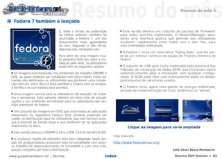 Resumo do mês 5


     Fedora 7 também é lançado

                                    E, dado o tempo de publicação            ● Esta versão oferece um conjunto de pacotes de 'firmware'
                                    da notícia anterior, também foi          para redes sem-fios melhoradas. O NetworkManager apre-
                                    anunciado o Fedora 7, um dos             senta uma interface gráfica que permite aos utilizadores
                                    lançamentos mais aguardados              mudarem rapidamente entre redes com e sem fios, para
                                    do ano. Segundo o site oficial,          uma mobilidade melhorada.
                                    algumas das novidades são:
                                                                             ● O Fedora 7 inclui um novo tema "Flying High", que faz par-
                                    Para além de uma imagem mui-             te de um esforço contínuo da equipa do Projecto Artístico do
                                    to pequena boot.iso, para a ins-         Fedora
                                    talação pela rede, os utilizadores
                                    ainda têm as seguintes opções:           ● O suporte de I18N está muito melhorado pela presença dos
                                                                             métodos de introdução de dados SCIM, que funcionam agora
 ● As imagens Live baseadas nos ambientes de trabalho GNOME e                automaticamente após a instalação, sem qualquer configu-
 KDE, as quais poderão ser instaladas num disco rígido. Estas va-            ração. O SCIM pode lidar com praticamente todos os alfabe-
 riantes são destinadas as utilizadores que preferem uma instala-            tos/conjuntos de caracteres usados.
 ção com um único disco e para partilhar o Fedora com os amigos,
 a família e os convidados para eventos.                                     ● O Fedora inclui agora uma gestão de energia melhorada,
                                                                             através da implementação de 'ticks' dinâmicos no 'kernel'.
 ● Uma imagem normal para os utilizadores de estações de traba-
 lho e servidores. Esta variante oferece um bom ciclo de actuali-




                                                                             ___
 zações e um ambiente semelhante para os utilizadores das ver-
 sões anteriores do Fedora.
 ● Um conjunto de imagens em DVD que inclui todas as aplicações
 disponíveis no repositório Fedora. Esta variante pretende ser
 usada na distribuição para os utilizadores que não tenham aces-
 sos à Internet de banda larga e que preferem ter as aplicações
 disponíveis no disco.                                                           Clique na imagem para ve-la ampliada
 ●   Esta versão oferece o GNOME 2.18 e o KDE 3.5.6 [e kernel 2.6.20]
                                                                         Veja mais em:
 ● A mudança rápida de utilizador está bem integrada nesta ver-
 são. Os programadores activaram esta funcionalidade com diver-          http://www.fedoralinux.org/
 so trabalho de desenvolvimento na ConsoleKit e com uma inte-
 gração completa por toda a distribuição.                                                                     Júlio César Bessa Monqueiro

www.guiadohardware.net :: Revista                                   Índice                                     Resumo GDH Notícias :: 92
 