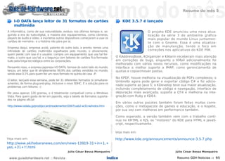 Resumo do mês 5

    I-O DATA lança leitor de 31 formatos de cartões                                                                                                                                                   KDE 3.5.7 é lançado
    multimídia




                                                                               NOTÍCIASNOTÍCIASNOTÍCIASNOTÍCIASNOTÍCIASNOTÍCIASNOTÍCIASNOTÍCIASNOTÍCIASNOTÍCIASNOTÍCIASNOTÍCIASNOTÍCIASNOTÍCIAS
A informática, como de sua naturalidade, evoluiu nos últimos tempos e, se-                                                                                                                                           O projeto KDE anunciou uma nova atua-
guindo a era do tudo-digital, a maioria dos equipamentos, como câmeras,                                                                                                                                              lização da série 3 do ambiente gráfico
players de áudio e vídeo, e inúmeros outros dispositivos começaram a usar os                                                                                                                                         mais popular do mundo Linux juntamen-
cartões de memória - e a história não pára por aí.                                                                                                                                                                   te com o Gnome. Essa é uma atualiza-
Empresa daqui, empresa acolá, patente do outro lado, e pronto: temos uma                                                                                                                                             ção de manutenção, tendo o foco em
infinidade de cartões multimídia espalhados pelo mundo, e obviamente,                                                                                                                                                correções nos aplicativos do KDE PIM.
quem perde com isso é o usuário: compra um equipamento que usa tal for-
mato, o outro que usa tal, e a bagunça com leitores de cartões fica formada:                                                                                                                      O KAddressBook, KOrganizer e KAlarm receberam mais atenção
tudo pela briga tecnológica entre as corporações.                                                                                                                                                 em correções de bugs, enquanto o KMail adicionalmente foi
                                                                                                                                                                                                  melhorado com vários novos recursos, como modificações na
Pensando nisso, a empresa japonesa I-O DATA, famosa do outro lado do mundo,                                                                                                                       interface e melhor suporte a IMAP, como gerenciamento de
lançou um leitor que lê simplesmente 99,9% dos cartões vendidos no mundo,                                                                                                                         quotas e copiar/mover pastas.
sendo esse 0,1% para quem fez um novo formato no quinta de casa :-P.
                                                                                                                                                                                                  No KPDF, houve melhoria na visualização de PDFs complexos; o
O leitor, lançado essa semana, pode ler 31 diferentes formatos (e simultane-                                                                                                                      Umbrello agora pode gerar e exportar código C# e foi adicio-
amente), de forma plug-and-play, inclusive o novo SDHC. É a solução para os
                                                                                                                                                                                                  nado suporte ao Java 5; o KDevelop teve sua maior atualização,
problemas com leitores :-)
                                                                                                                                                                                                  incluindo completamento de código e navegação, interface de
Ele pesa apenas 120 gramas, e é totalmente compatível como o Windows                                                                                                                              depuração mais avançada, suporte a QT4 e melhoria na inte-
Vista. Para quem gosta de ler em japonês, veja a tabela de formatos suporta-                                                                                                                      gração com Ruby e KDE4.
dos na página oficial:
                                                                                                                                                                                                  Em vários outros pacotes também foram feitas muitas corre-
http://www.iodata.jp/prod/pccard/readerwriter/2007/usb2-w31rw/index.htm                                                                                                                           ções, como o metapacote de games e educação, e o Kopete,
                                                                                                                                                                                                  por sua vez com melhoras em performance também.

                                                                                                                                                                                                  Como esperado, a versão também vem com o trabalho contí-
                                                                                                                                                                                                  nuo no KHTML e KJS, os "motores" do KDE para HTML e JavaS-
                                                                                                                                                                                                  cript, respectivamente.

                                                                                                                                                                                                  Veja mais em:

Veja mais em:                                                                                                                                                                                     http://www.kde.org/announcements/announce-3.5.7.php
http://www.akihabaranews.com/en/news-13919-31+in+1,+
yes,+31+!!.html
                                             Júlio César Bessa Monqueiro                                                                                                                                                              Júlio César Bessa Monqueiro

 www.guiadohardware.net :: Revista                                        Índice                                                                                                                                                       Resumo GDH Notícias :: 95
 