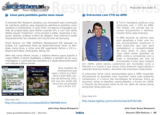 Resumo do mês 5

    Linux para portáteis ganha novo visual                                                                                                                                                   Entrevista com CTO da AMD




                                                                       NOTÍCIASNOTÍCIASNOTÍCIASNOTÍCIASNOTÍCIASNOTÍCIASNOTÍCIASNOTÍCIASNOTÍCIASNOTÍCIASNOTÍCIASNOTÍCIASNOTÍCIASNOTÍCIAS
A empresa Mizi Research atualizou seu framework para construção                                                                                                                                                        A Tom's Hardware publicou uma
de interfaces gráficas para dispositivos eletrônicos portáteis como                                                                                                                                                    entrevista com o CTO da AMD,
celulares e smartphones. O novo Prizm 3.0 alterou a linguagem pa-                                                                                                                                                      Phil Hester, em virtude dos re-
drão de programação para Python (usando QT), e com isso vários                                                                                                                                                         centes lançamentos e demons-
efeitos visuais "modernos", como arrastar e soltar, maximizar e res-                                                                                                                                                   trações feitos pela empresa.
taurar, deslizar, acelerar a barra de rolagem. Esse sistema é usado
frequentemente nos celulares com touchscreen da Samsung.                                                                                                                                                                A AMD durante os últimos dias
                                                                                                                                                                                                                        vem desafiado a Intel, com no-
Prizm fornece um SDK (Software Development Kit) baseado no                                                                                                                                                              vos processadores quad-core e
Eclipse 3.0, suportando hosts de desenvolvimento tanto no Win-                                                                                                                                                          dual quad-core que vem para
dows como Linux, e inclui uma IDE suportando Python e C/C++,                                                                                                                                                            restabelecer a competitividade
plugins do Eclipse, verificações, debug, etc.                                                                                                                                                                           de anos atrás. E, para saber
                                                                                                                                                                                                                        mais sobre essas questões da
Além dos novos efeitos visuais, o sistema oferece agora suporte à                                                                                                                                                       AMD, como a competição com a
codecs MPEG, H.263/4, RealMedia, e WMA/V, e também de um novo                                                                                                                                                           Intel, a estratégia por trás do
mensageiro, e a principal das novidades é o rápido desenvolvimento                                                                                                                                                      processador Fusion (que chegará
com relação à última versão.                                                                                                                                                              em 2009), entre outros. Justamente por novidades como o
                                                                                                                                                                                          Phenom e o Fusion é que várias mídia andaram especulando e
                                                 Dois modelos de                                                                                                                          soltando diversos boatos, deixando até empresas impacientes.
                                                smartphones que
                                           usam o Prizm é o SCH-                                                                                                                          A entrevista serve como oportunidade para a AMD responder
                                            i819 e SGH-i858, am-                                                                                                                          oficialmente as questões mais "quentes" sobre este ambiente
                                           bos da Samsung. Esta,                                                                                                                          competitivo, e o futuro das tecnologias da empresa. Entre os
                                           por sua vez, ainda não                                                                                                                         assuntos, estão os desafios, oportunidades, o Fusion em 2009,
                                            anunciou um produto                                                                                                                           o impacto da discussão sobre os 45 nm, além de várias outras
                                                com o Prizm 3.0.                                                                                                                          perguntas feitas pelo site.



                                                                                                                                                                                          Veja mais em:
Veja mais em:
                                                                                                                                                                                          http://www.tgdaily.com/content/view/32076/136/
http://linuxdevices.com/news/NS5617889988.html

                                        Júlio César Bessa Monqueiro                                                                                                                                                           Júlio César Bessa Monqueiro

 www.guiadohardware.net :: Revista                                Índice                                                                                                                                                       Resumo GDH Notícias :: 98
 