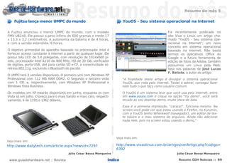 Resumo do mês 5

    Fujitsu lança menor UMPC do mundo                                                                                                                                                         YouOS - Seu sistema operacional na Internet




                                                                        NOTÍCIASNOTÍCIASNOTÍCIASNOTÍCIASNOTÍCIASNOTÍCIASNOTÍCIASNOTÍCIASNOTÍCIASNOTÍCIASNOTÍCIASNOTÍCIASNOTÍCIASNOTÍCIAS
A Fujitsu anunciou o menor UMPC do mundo, com o modelo                                                                                                                                                                     Foi recentemente publicado no
FMV-U8240. Ele possui o peso ínfimo de 600 gramas e mede 17                                                                                                                                                                site Viva o Linux um artigo cha-
x 13,3 x 3,2 centímetros. A autonomia da bateria é de 4 horas,                                                                                                                                                             mado "YouOS - Seu sistema ope-
e com a versão estendida, 8 horas.                                                                                                                                                                                         racional na Internet", um novo
                                                                                                                                                                                                                           conceito em sistema operacional
O objetivo primordial do aparelho baseado no processador Intel é                                                                                                                                                           baseado na Internet. Não basta
fornecer acesso constante à Internet a partir de qualquer lugar. Ele                                                                                                                                                       termos os aplicativos Office do
possui tela LCD de 5.6 polegadas, com resolução de 1024x600 pi-                                                                                                                                                            Google e a futura ferramenta de
xels, processador Intel A110 de 800 MHz, HD de 20 GB, verificador                                                                                                                                                          edição de fotos da Adoba, também
de digitais, porta USB, slot para cartão SD e CF, e conectividade wi-                                                                                                                                                      possuímos um Linux pela Web.
relress 802.11g, excluindo o Bluetooth do pacote.                                                                                                                                                                          Veja nas palavras de José Lucas
                                                                                                                                                                                                                           F. Batista, o autor do artigo:
O UMPC terá 3 versões disponíveis. O primeiro virá com Windows XP
Professional com 512 MB RAM DDR2. O Segundo e terceiro virão                                                                                                                                  "A finalidade deste artigo é divulgar o sistema operacional
com 1 GB, e, respectivamente, com Windows XP Professional e                                                                                                                                   YouOS, que roda pela internet. Testei e adorei, consegui fazer
Windows Vista Business.                                                                                                                                                                       nele tudo o que faço como usuário comum.

Os modelos om XP estarão disponíveis em junho, enquanto os com                                                                                                                                O YouOS é um sistema leve que você usa pela internet, entre
Vista só em julho. O preço para o mais barato e mais caro, respecti-                                                                                                                          em www.youos.com e clique na opção "try demo", você será
vamente, é de 1195 e 1362 dólares.                                                                                                                                                            levado ao seu desktop demo, muito show de bola.

                                                                                                                                                                                              Essa é a primeira impressão, "caraca!", funciona mesmo. Na
                                                                                                                                                                                              screen você pode ver que estou usando o Firefox, no Kurumin,
                                                                                                                                                                                              com o YouOS tenho Wherewolf (navegador), um editor de tex-
                                                                                                                                                                                              to básico e o meu sistema de arquivos. Ainda não adicionei
                                                                                                                                                                                              nada nele, pois na screen estou usando o demo."




                                                                                                                                                                                           Veja mais em:
Veja mais em:
http://www.dailytech.com/article.aspx?newsid=7297                                                                                                                                          http://www.vivaolinux.com.br/artigos/verArtigo.php?codigo=
                                                                                                                                                                                           6392
                                         Júlio César Bessa Monqueiro                                                                                                                                                             Júlio César Bessa Monqueiro

 www.guiadohardware.net :: Revista                                 Índice                                                                                                                                                         Resumo GDH Notícias :: 99
 