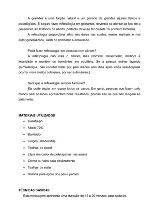 A gravidez é uma função natural e um período de grandes ajustes físicos e
psicológicos. É seguro fazer reflexologia em gestantes, devendo-se atentar ao fato de a
pessoa ter um histórico de aborto, portanto deve-se ter cautela no primeiro trimestre.
A reflexologia proporciona alívio nas dores nas costas, enjoos matinais e mal
estar generalizado, além de combater a ansiedade.
Pode fazer reflexologia em pessoas com câncer?
A reflexologia não cura o câncer, mas promove relaxamento, melhora a
imunidade e mantém os hormônios em equilíbrio. Se a pessoa estiver fazendo
quimioterapia, não convém tratar por pelo menos seis dias após cada sessão(pode
ocorrer mais efeitos colaterais, por ser estimulante.)
Será que a reflexologia sempre funciona?
Ela pode ajudar em quase todos os casos. Em geral, pessoas que fazem pelo
menos seis sessões apresentam bons resultados, poucas são as que não reagem ao
tratamento.
MATERIAIS UTILIZADOS
 Guarda-pó
 Álcool 70%
 Borrifador
 Lenços umedecidos
 Toalhas de papel
 Lápis marcador de pele(apenas nas aulas)
 Creme ou talco para deslizamento
 Toalhas de rosto
 Rolinho para apoio dos pés e pernas
TÉCNICAS BÁSICAS
Esta massagem apresenta uma duração de 15 a 20 minutos para cada pé.
 