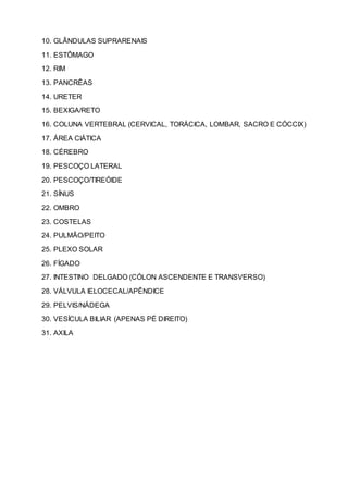 10. GLÂNDULAS SUPRARENAIS
11. ESTÔMAGO
12. RIM
13. PANCRÊAS
14. URETER
15. BEXIGA/RETO
16. COLUNA VERTEBRAL (CERVICAL, TORÁCICA, LOMBAR, SACRO E CÓCCIX)
17. ÁREA CIÁTICA
18. CÉREBRO
19. PESCOÇO LATERAL
20. PESCOÇO/TIREÓIDE
21. SÍNUS
22. OMBRO
23. COSTELAS
24. PULMÃO/PEITO
25. PLEXO SOLAR
26. FÍGADO
27. INTESTINO DELGADO (CÓLON ASCENDENTE E TRANSVERSO)
28. VÁLVULA IELOCECAL/APÊNDICE
29. PELVIS/NÁDEGA
30. VESÍCULA BILIAR (APENAS PÉ DIREITO)
31. AXILA
 