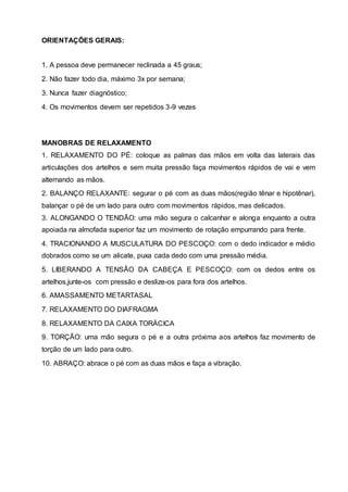 ORIENTAÇÕES GERAIS:
1. A pessoa deve permanecer reclinada a 45 graus;
2. Não fazer todo dia, máximo 3x por semana;
3. Nunca fazer diagnóstico;
4. Os movimentos devem ser repetidos 3-9 vezes
MANOBRAS DE RELAXAMENTO
1. RELAXAMENTO DO PÉ: coloque as palmas das mãos em volta das laterais das
articulações dos artelhos e sem muita pressão faça movimentos rápidos de vai e vem
alternando as mãos.
2. BALANÇO RELAXANTE: segurar o pé com as duas mãos(região tênar e hipotênar),
balançar o pé de um lado para outro com movimentos rápidos, mas delicados.
3. ALONGANDO O TENDÃO: uma mão segura o calcanhar e alonga enquanto a outra
apoiada na almofada superior faz um movimento de rotação empurrando para frente.
4. TRACIONANDO A MUSCULATURA DO PESCOÇO: com o dedo indicador e médio
dobrados como se um alicate, puxa cada dedo com uma pressão média.
5. LIBERANDO A TENSÃO DA CABEÇA E PESCOÇO: com os dedos entre os
artelhos,junte-os com pressão e deslize-os para fora dos artelhos.
6. AMASSAMENTO METARTASAL
7. RELAXAMENTO DO DIAFRAGMA
8. RELAXAMENTO DA CAIXA TORÁCICA
9. TORÇÃO: uma mão segura o pé e a outra próxima aos artelhos faz movimento de
torção de um lado para outro.
10. ABRAÇO: abrace o pé com as duas mãos e faça a vibração.
 