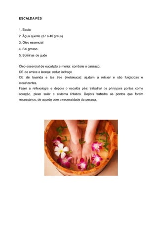ESCALDA PÉS
1. Bacia
2. Água quente (37 a 40 graus)
3. Óleo essencial
4. Sal grosso
5. Bolinhas de gude
Óleo essencial de eucalipto e menta: combate o cansaço.
OE de arnica e laranja: reduz inchaço
OE de lavanda e tea tree (melaleuca): ajudam a relaxar e são fungicidas e
cicatrizantes.
Fazer a reflexologia e depois o escalda pés: trabalhar os principais pontos como
coração, plexo solar e sistema linfático. Depois trabalha os pontos que forem
necessários, de acordo com a necessidade da pessoa.
 