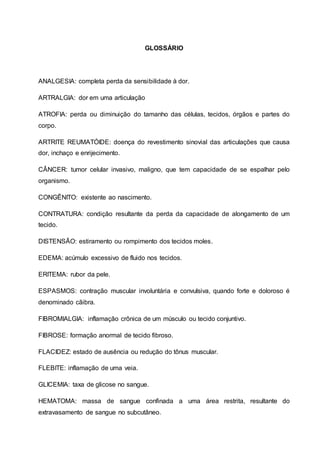 GLOSSÁRIO
ANALGESIA: completa perda da sensibilidade à dor.
ARTRALGIA: dor em uma articulação
ATROFIA: perda ou diminuição do tamanho das células, tecidos, órgãos e partes do
corpo.
ARTRITE REUMATÓIDE: doença do revestimento sinovial das articulações que causa
dor, inchaço e enrijecimento.
CÂNCER: tumor celular invasivo, maligno, que tem capacidade de se espalhar pelo
organismo.
CONGÊNITO: existente ao nascimento.
CONTRATURA: condição resultante da perda da capacidade de alongamento de um
tecido.
DISTENSÃO: estiramento ou rompimento dos tecidos moles.
EDEMA: acúmulo excessivo de fluido nos tecidos.
ERITEMA: rubor da pele.
ESPASMOS: contração muscular involuntária e convulsiva, quando forte e doloroso é
denominado cãibra.
FIBROMIALGIA: inflamação crônica de um músculo ou tecido conjuntivo.
FIBROSE: formação anormal de tecido fibroso.
FLACIDEZ: estado de ausência ou redução do tônus muscular.
FLEBITE: inflamação de uma veia.
GLICEMIA: taxa de glicose no sangue.
HEMATOMA: massa de sangue confinada a uma área restrita, resultante do
extravasamento de sangue no subcutâneo.
 