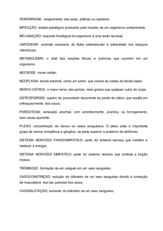 HEMORRAGIA: sangramento das veias, artérias ou capilares.
INFECÇÃO: estado patológico produzido pela invasão de um organismo contaminante.
INFLAMAÇÃO: resposta fisiológica do organismo a uma lesão tecidual.
LINFEDEMA: acúmulo excessivo de fluído extravascular e extracelular nos espaços
intersticiais.
METABOLISMO: o total das reações físicas e químicas que ocorrem em um
organismo.
NECROSE: morte celular.
NEOPLASIA: tecido anormal, como um tumor, que cresce às custas de tecido sadio.
NERVO CIÁTICO: o maior nervo das pernas, mais grosso que qualquer outro do corpo.
OSTEOPOROSE: quadro de porosidade decorrente da perde de cálcio, que resulta em
enfraquecimento dos ossos.
PARESTESIA: sensação anormal, com amortecimento, pruridos, ou formigamento,
sem causa aparente.
PLEXO: concentração de nervos ou vasos sanguíneos. O plexo solar é importante
grupo de nervos simpáticos e gânglios, na parte superior e posterior do abdômen.
SISTEMA NERVOSO PARASSIMPÁTICO: parte do sistema nervoso que mantém e
restaura a energia.
SISTEMA NERVOSO SIMPÁTICO: parte do sistema nervoso que controla a função
motora.
TROMBOSE: formação de um coágulo em um vaso sanguíneo.
VASOCONSTRIÇÃO: redução do diâmetro de um vaso sanguíneo devido à contração
de musculatura lisa nas paredes dos vasos.
VASODILATAÇÃO: aumento do diâmetro de um vaso sanguíneo.
 