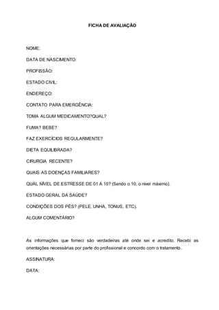 FICHA DE AVALIAÇÃO
NOME:
DATA DE NASCIMENTO:
PROFISSÃO:
ESTADO CIVIL:
ENDEREÇO:
CONTATO PARA EMERGÊNCIA:
TOMA ALGUM MEDICAMENTO?QUAL?
FUMA? BEBE?
FAZ EXERCÍCIOS REGULARMENTE?
DIETA EQUILIBRADA?
CIRURGIA RECENTE?
QUAIS AS DOENÇAS FAMILIARES?
QUAL NÍVEL DE ESTRESSE DE 01 A 10? (Sendo o 10, o nível máximo).
ESTADO GERAL DA SAÚDE?
CONDIÇÕES DOS PÉS? (PELE, UNHA, TONUS, ETC).
ALGUM COMENTÁRIO?
As informações que forneci são verdadeiras até onde sei e acredito. Recebi as
orientações necessárias por parte do profissional e concordo com o tratamento.
ASSINATURA:
DATA:
 