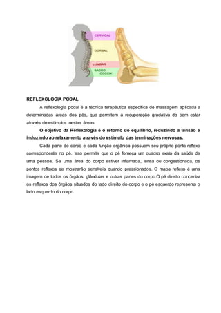 REFLEXOLOGIA PODAL
A reflexologia podal é a técnica terapêutica específica de massagem aplicada a
determinadas áreas dos pés, que permitem a recuperação gradativa do bem estar
através de estímulos nestas áreas.
O objetivo da Reflexologia é o retorno do equilíbrio, reduzindo a tensão e
induzindo ao relaxamento através do estímulo das terminações nervosas.
Cada parte do corpo e cada função orgânica possuem seu próprio ponto reflexo
correspondente no pé. Isso permite que o pé forneça um quadro exato da saúde de
uma pessoa. Se uma área do corpo estiver inflamada, tensa ou congestionada, os
pontos reflexos se mostrarão sensíveis quando pressionados. O mapa reflexo é uma
imagem de todos os órgãos, glândulas e outras partes do corpo.O pé direito concentra
os reflexos dos órgãos situados do lado direito do corpo e o pé esquerdo representa o
lado esquerdo do corpo.
 