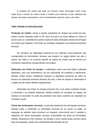 A condição dos nossos pés pode nos fornecer muitas informações sobre nossa
saúde física e mental. Do mesmo modo, a maneira como tratamos os pés, influencia não
apenas seu próprio desempenho como o funcionamento geral do corpo e da mente.
TRÊS TEORIAS DA REFLEXOLOGIA
Produção de cristais: devido à grande quantidade de sangue que circula nos pés,
podem ocorrer obstrução entre os 26 ossos dos pés e as zonas reflexas do corpo. O
próprio peso e o sedentarismo podem ocasionar estas obstruções através da formação
de cristais que impedem o livre fluxo da circulação sanguínea e da energia provocando
doenças.
Os princípios da reflexologia baseiam-se em estímulos neuro-sensoriais que
correspondem às terminações nervosas que passam na região plantar nos pés e
palmar nas mãos e um processo através da quebra de cristais que se formam em
condutores específicos correspondentes aos órgãos.
Obstrução nas linhas de energia: a reflexologia ensina que todo órgão e glândula
dependem, para sua sobrevivência, de sua capacidade de contração e relaxamento.
Quando cristais ácidos, substâncias residuais ou depósitos excessivos de cálcio se
formam nos delicados terminais nervosos dos pés, o fluxo de energia é interrompido e
o órgão que ele irriga é afetado negativamente.
Obstruções nas linhas de energia provocam dor e sob certas condições limitam
o movimento e as funções orgânicas, interfere também na circulação do sangue. Os
resíduos se acumulam no ponto de gravidade mais baixo, podendo ser detectado ao
manusear os pés.
Teoria das terminações nervosas: os pés são riquíssimos em terminações nervosas.
Quando existe a debilidade ou dificuldade funcional de um tecido ou órgão, as
respostas ao estímulo dado provocam um pequeno curto-circuito que é capitado e
registrado em várias terminações nervosas concentradas nas áreas de terminações
reflexas, deixando-as mais sensíveis. Ao localizar e tocar nessas áreas, teremos vários
tipos de sensações, desde uma sensibilidade até sensação de dor.
 