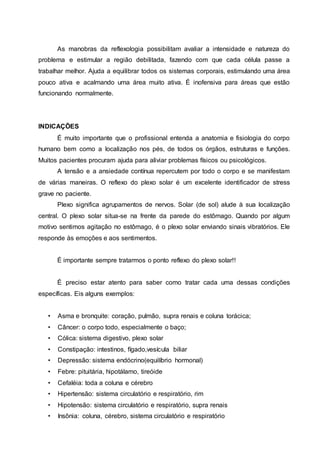 As manobras da reflexologia possibilitam avaliar a intensidade e natureza do
problema e estimular a região debilitada, fazendo com que cada célula passe a
trabalhar melhor. Ajuda a equilibrar todos os sistemas corporais, estimulando uma área
pouco ativa e acalmando uma área muito ativa. É inofensiva para áreas que estão
funcionando normalmente.
INDICAÇÕES
É muito importante que o profissional entenda a anatomia e fisiologia do corpo
humano bem como a localização nos pés, de todos os órgãos, estruturas e funções.
Muitos pacientes procuram ajuda para aliviar problemas físicos ou psicológicos.
A tensão e a ansiedade contínua repercutem por todo o corpo e se manifestam
de várias maneiras. O reflexo do plexo solar é um excelente identificador de stress
grave no paciente.
Plexo significa agrupamentos de nervos. Solar (de sol) alude à sua localização
central. O plexo solar situa-se na frente da parede do estômago. Quando por algum
motivo sentimos agitação no estômago, é o plexo solar enviando sinais vibratórios. Ele
responde às emoções e aos sentimentos.
É importante sempre tratarmos o ponto reflexo do plexo solar!!
É preciso estar atento para saber como tratar cada uma dessas condições
específicas. Eis alguns exemplos:
• Asma e bronquite: coração, pulmão, supra renais e coluna torácica;
• Câncer: o corpo todo, especialmente o baço;
• Cólica: sistema digestivo, plexo solar
• Constipação: intestinos, fígado,vesícula biliar
• Depressão: sistema endócrino(equilíbrio hormonal)
• Febre: pituitária, hipotálamo, tireóide
• Cefaléia: toda a coluna e cérebro
• Hipertensão: sistema circulatório e respiratório, rim
• Hipotensão: sistema circulatório e respiratório, supra renais
• Insônia: coluna, cérebro, sistema circulatório e respiratório
 
